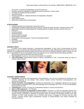 Arlindo Ugulino Netto; Luiz Gustavo Barros; Yuri Leite Eloy – HEMATOLOGIA – MEDICINA P8 – 2011.1
199
Em resumo, a sequŽncia fisiopatol€gica da CIVD consiste em:
 Ativa•‚o maci•a da coagula•‚o (a coagula•‚o sempre caracteriza o evento inicial)
 Forma•‚o de mˆltiplos trombos de fibrina
 Isquemia tecidual
 Processo persistente – deple•‚o de fatores da coagula•‚o e plaquetas
 Coagulopatia
 Hemorragias diversas
 ©bito (se o processo n‚o for interrompido)
ETIOPATOGENIA
 Infec•…es diversas com sepse grave: causa mais comum
 Complica•…es obstƒtricas (descolamento de placenta, embolia de l†quido amni€tico, reten•‚o de feto morto)
 Malignidades (leucemia miel€ide aguda M3, neoplasia g„strica, pr€stata, p‹ncreas, pulm‚o, c€lon, etc )
 Politrauma
 Grande queimado
 Acidentes of†dicos
 Cirrose hep„tica avan•ada
 M„-forma•…es vasculares
 Hemangioma cavernoso gigante - S†ndrome de Kasabach-Merrit
 Anafilaxia
 Pancreatite Aguda
 Hipotermia
QUADRO CLÍNICO
O quadro cl†nico desses pacientes ƒ extremamente heterogŽneo, j„ que ocorre microtromboses de forma
disseminada, ou seja, h„ isquemia de praticamente todos os sistemas do corpo (diferentemente dos casos de TVP, por
exemplo, em que geralmente ocasionam sinais cl†nicos locais como dor em membros inferiores, edema, varizes etc). Por
isso, a necessidade de se ter uma avalia•‚o cl†nica mais apurada com os achados laboratoriais desses pacientes.
Clinicamente, podemos identificar duas fases da CIVD:
 Fase isquêmica: isquemia e necrose de extremidades com gangrena
 Fase hemorrágica: sangramentos diversos e difusos, espont‹neos ou n‚o. “O paciente sangra por todos os
orif†cios, tubos e drenos“.
ACHADOS LABORATORIAIS
 Hemograma: demonstra uma plaquetopenia (trombocitopenia), uma vez que a forma•‚o de trombos levou ao
consumo exagerado de tais cƒlulas. Pode mostrar tambƒm anemia hemol†tica microangiop„tica, com
esquiz€citos na periferia.
 Anemia hemolítica microangiopática: presen•a de esquiz€citos. Faz o diagn€stico diferencial com pˆrpura
trombocitopŽnica tromb€tica (PPT), pois nesta patologia n‚o h„ altera•…es da TTPA e TP nem de fibrinogŽnio,
diferentemente da CIVD.
 Coagulograma: aumento do tempo de Tromboplastina ativado e o tempo de protrombina
 Hipo ou Afibrinogenemia: < 70-100mg/dL
 Elevação dos produtos de degradação de fibrina (PDF): o D-d†mero ƒ um PDF de significado especial, pois
s€ ƒ liberado pela degrada•‚o direta dos pol†meros de fibrina, e n‚o dos mon’meros ou do fibrinogŽnio. Ou seja,
aparece quando a fibrin€lise ƒ resultado da forma•‚o prƒvia de trombos. Na fibrin€lise prim„ria (uma outra
entidade), os PDFF est‚o elevados, mas o D-d†mero est„ normal. A dosagem do D-d†mero n‚o tem valor
quando o paciente realizou algum procedimento cirˆrgico ou politraumatizado, pois nessas condi•…es h„
forma•‚o de fibrina.
 
