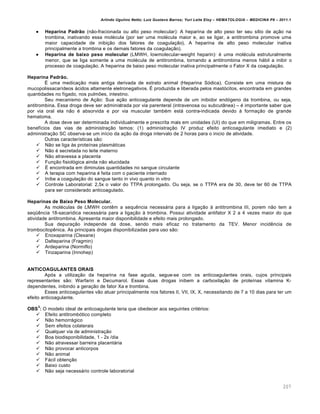 Arlindo Ugulino Netto; Luiz Gustavo Barros; Yuri Leite Eloy – HEMATOLOGIA – MEDICINA P8 – 2011.1
207
 Heparina Padrão (n‚o-fracionada ou alto peso molecular): A heparina de alto peso ter seu s†tio de a•‚o na
trombina, inativando essa molƒcula (por ser uma molƒcula maior e, ao se ligar, a antitrombina promove uma
maior capacidade de inibi•‚o dos fatores de coagula•‚o). A heparina de alto peso molecular inativa
principalmente a trombina e os demais fatores da coagula•‚o).
 Heparina de baixo peso molecular (LMWH, lowmolecular-weight heparin): ƒ uma molƒcula estruturalmente
menor, que se liga somente a uma molƒcula de antitrombina, tornando a antitrombina menos h„bil a inibir o
processo de coagula•‚o. A heparina de baixo peso molecular inativa principalmente o Fator X da coagula•‚o.
Heparina Padrão.
‡ uma medica•‚o mais antiga derivada de extrato animal (Heparina S€dica). Consiste em uma mistura de
mucopolissacar†deos „cidos altamente eletronegativos. ‡ produzida e liberada pelos mast€citos, encontrada em grandes
quantidades no f†gado, nos pulm…es, intestino.
Seu mecanismo de A•‚o: Sua a•‚o anticoagulante depende de um inibidor end€geno da trombina, ou seja,
antitrombina. Essa droga deve ser administrada por via parenteral (intravenosa ou subcut‹nea) – ƒ importante saber que
por via oral ela n‚o ƒ absorvida e por via muscular tambƒm est„ contra-indicada devido ‘ forma•‚o de grande
hematoma.
A dose deve ser determinada individualmente e prescrita mais em unidades (UI) do que em miligramas. Entre os
benef†cios das vias de administra•‚o temos: (1) administra•‚o IV produz efeito anticoagulante imediato e (2)
administra•‚o SC observa-se um in†cio da a•‚o da droga intervalo de 2 horas para o inicio de atividade.
Outras caracter†sticas s‚o:
 N‚o se liga ‘s prote†nas plasm„ticas
 N‚o ƒ secretada no leite materno
 N‚o atravessa a placenta
 Fun•‚o fisiol€gica ainda n‚o elucidada
 ‡ encontrada em diminutas quantidades no sangue circulante
 A terapia com heparina ƒ feita com o paciente internado
 Inibe a coagula•‚o do sangue tanto in vivo quanto in vitro
 Controle Laboratorial: 2,5x o valor do TTPA prolongado. Ou seja, se o TTPA era de 30, deve ter 60 de TTPA
para ser considerado anticoagulado.
Heparinas de Baixo Peso Molecular.
As molƒculas de LMWH contŽm a sequŽncia necess„ria para a liga•‚o ‘ antitrombina III, porem n‚o tem a
seq•Žncia 18-sacaridica necess„ria para a liga•‚o ‘ trombina. Possui atividade antifator X 2 a 4 vezes maior do que
atividade antitrombina. Apresenta maior disponibilidade e efeito mais prolongado.
Sua depura•‚o independe da dose, sendo mais eficaz no tratamento da TEV. Menor incidŽncia de
trombocitopŽnica. As principais drogas disponibilizadas para uso s‚o:
 Enoxaparina (Clexane)
 Dalteparina (Fragmin)
 Ardeparina (Normiflo)
 Tinzaparina (Innohep)
ANTICOAGULANTES ORAIS
Ap€s a utiliza•‚o da heparina na fase aguda, segue-se com os anticoagulantes orais, cujos principais
representantes s‚o: Warfarin e Decumarol. Essas duas drogas inibem a carboxila•‚o de prote†nas vitamina K-
dependentes, inibindo a gera•‚o de fator Xa e trombina.
Esses anticoagulantes v‚o atuar principalmente nos fatores II, VII, IX, X, necessitando de 7 a 10 dias para ter um
efeito anticoagulante.
OBS
3
: O modelo ideal de anticoagulante teria que obedecer aos seguintes critƒrios:
 Efeito antitromb€tico completo
 N‚o hemorr„gico
 Sem efeitos colaterais
 Qualquer via de administra•‚o
 Boa biodisponibilidade, 1 - 2x /dia
 N‚o atravessar barreira placent„ria
 N‚o provocar anticorpos
 N‚o animal
 F„cil obten•‚o
 Baixo custo
 N‚o seja necess„rio controle laboratorial
 