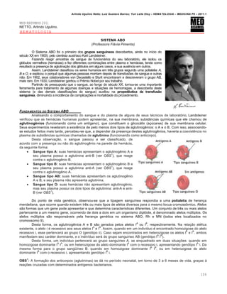 Arlindo Ugulino Netto; Luiz Gustavo Barros; Yuri Leite Eloy – HEMATOLOGIA – MEDICINA P8 – 2011.1
109
MED RESUMOS 2011
NETTO, Arlindo Ugulino.
HEMATOLOGIA
SISTEMA ABO
(Professora Flávia Pimenta)
O Sistema ABO foi o primeiro dos grupos sanguíneos descobertos, ainda no início do
século XX em 1900), pelo cientista austríaco Karl Landsteiner.
Fazendo reagir amostras de sangue de funcionários do seu laboratório, ele isolou os
glóbulos vermelhos (hemácias) e fez diferentes combinações entre plasma e hemácias, tendo como
resultado a presença de aglutinação dos glóbulos em alguns casos, e sua ausência em outros.
Assim, Landsteiner classificou os seres humanos em três grupos segundo uma polialelia: A,
B e O, e explicou o porquê que algumas pessoas morriam depois de transfusões de sangue e outras
não. Em 1902, seus colaboradores von Decastello e Sturli encontraram e descreveram o grupo AB,
mais raro. Em 1930, Landsteiner ganhou o Prêmio Nobel por seu trabalho.
Partindo do pressuposto que o sangue, ao longo do século XX, tornou-se uma importante
ferramenta para tratamento de algumas doenças e situações de hemorragias, a descoberta deste
sistema (e das demais classificações do sangue) auxiliou na propedêutica da transfusão
sanguínea, diminuindo a incidência de complicações e mortalidade do procedimento.
FUNDAMENTOS DO SISTEMA ABO
Analisando o comportamento do sangue e do plasma de alguns de seus técnicos de laboratório, Landsteiner
verificou que as hemácias humanas podem apresentar, na sua membrana, substâncias químicas que ele chamou de
aglutinogênios (funcionando como um antígeno), que constituem o glicocálix (açúcares) de sua membrana celular.
Seus experimentos revelaram a existência de pelo menos dois tipos de aglutinogênios: o A e o B. Com isso, associando-
se estudos feitos mais tarde, percebeu-se que, a depender da presença destes aglutinogênios, haveria a coexistência no
plasma de substâncias químicas chamadas de aglutinina (funcionando como anticorpo).
Desta observação, o sangue passou a ser classificado, de
acordo com a presença ou não do aglutinogênio na parede da hemácia,
da seguinte forma:
 Sangue tipo A: suas hemácias apresentam o aglutinogênio A e
seu plasma possui a aglutinina anti-B (ver OBS
1
), que reage
contra o aglutinogênio B.
 Sangue tipo B: suas hemácias apresentam o aglutinogênio B e
seu plasma possui a aglutinina anti-A (ver OBS
1
), que reage
contra o aglutinogênio A.
 Sangue tipo AB: suas hemácias apresentam os aglutinogênio
A e B, e seu plasma não apresenta aglutinina.
 Sangue tipo O: suas hemácias não apresentam aglutinogênio,
mas seu plasma possui os dois tipos de aglutinina: anti-A e anti-
B (ver OBS
1
).
Do ponto de vista genético, observou-se que a tipagem sanguínea respondia a uma polialelia de herança
mendeliana, que ocorre quando existem três ou mais tipos de alelos diversos para o mesmo locus cromossômico. Alelos
são formas que um gene pode apresentar e que determina características diferentes. Um conjunto de três ou mais alelos
pertencente a um mesmo gene, ocorrendo de dois a dois em um organismo diplóide, é denominado alelos múltiplos. Os
alelos múltiplos são responsáveis pela herança genética no sistema ABO, Rh e MN (todos eles localizados no
cromossomo 9).
Desta forma, os aglutinogênios A e B são gerados pelos alelos I
A
ou I
B
, respectivamente. Na relação alélica
existente, o alelo i é recessivo aos seus alelos I
A
e I
B
. Assim, quando em um indivíduo é encontrado homozigose do alelo
recessivo i, esse pertencerá ao grupo O (genótipo ii). Caso sejam encontrados em heterozigose os alelos I
A
e I
B
, ambos
manifestam seu caráter dominante, e o indivíduo será do grupo sanguíneo AB (genótipo I
A
I
B
).
Desta forma, um indivíduo pertencerá ao grupo sanguíneo A, se enquadrado em duas situações: quando em
homozigose dominante I
A
I
A
, ou em heterozigose do alelo dominante I
A
com o recessivo i, apresentando genótipo I
A
i. Da
mesma forma para o grupo sangüíneo B: quando em homozigose dominante I
B
I
B
, ou em heterozigose do alelo
dominante I
B
com o recessivo i, apresentando genótipo I
B
i.
OBS
1
: A formação dos anticorpos (aglutininas) se dá no período neonatal, em torno de 3 a 6 meses de vida, graças à
reações cruzadas com determinados antígenos bacterianos.
 