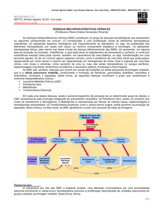 Arlindo Ugulino Netto; Luiz Gustavo Barros; Yuri Leite Eloy – HEMATOLOGIA – MEDICINA P8 – 2011.1
209
MED RESUMOS 2011
NETTO, Arlindo Ugulino; ELOY, Yuri Leite.
HEMATOLOGIA
DOENÇAS MIELOPROLIFERATIVAS CRÔNICAS
(Professora Flávia Cristina Fernandes Pimenta)
As doenças mieloproliferativas crônicas (DMC) constituem um grupo de doenças hematológicas que apresentam
os seguintes componentes em comum: (1) corresponder a uma proliferação clonal de elementos hemopoéticos
totipotentes; (2) apresentar aspectos histológicos que frequentemente se sobrepõem, ou seja, de proliferação dos
elementos hemopoéticos, por vezes com pouco ou nenhum componente displásico à morfologia; (3) apresentar
hematopoese eficaz, pelo menos nas fases iniciais da doença (diferentemente das SMD); (4) apresentar, em alguma
fase da evolução do processo, mielofibrose, a qual pode levar ao esgotamento da hemopoese e, portanto, à morte por
insuficiência medular (esta pode ocorrer, também, em decorrência da crise blástica, ou seja, transformação em uma
leucemia aguda); (5) ter em comum alguns aspectos clínicos, como a existência de uma fase inicial que pode passar
despercebida por muito tempo e mesmo ser diagnosticada em hemogramas de rotina. Esta é seguida por uma fase
clínica, com sinais e sintomas, como aumento de uma ou mais das séries hemopoéticas no sangue periférico,
esplenomegalia importante, fenômenos circulatórios e vasculares (pletora, tromboses e hemorragias).
As DMC são, portanto, doenças que correm em virtude de mutações na célula precursora da linhagem mielóide,
que é a célula precursora mielóide, condicionada a formação de hemácias, granulócitos (basófilos, neutrófilos e
eosinófilos), monócitos e plaquetas. Desta forma, as seguintes doenças constituem o grupo que caracterizam a
síndrome mieloproliferativa crônica:
 Leucemia Mielóide Crônica (LMC)
 Policitemia Vera
 Mielofibrose
 Trombocitemia Essencial
Em cada uma destas doenças, existe o aumento específico da produção de um determinado grupo de células: a
LMC caracteriza-se pela produção exagerada de granulócitos neutrófilos; na Policitemia Vera, existe um aumento dos
níveis de hematócrito e hemoglobina; a Mielofibrose é caracterizada por fibrose da medula óssea, esplenomegalia e
hematopoiese extramedular; na Trombocitemia Essencial, como o próprio termo sugere, existe aumento na produção de
plaquetas. Muito embora, na fase inicial, as DMC geralmente cursam com aumento de todas as linhagens.
FISIOPATOLOGIA
O mecanismo por trás das DMC é bastante simples: uma alteração cromossômica por uma anormalidade
adquirida envolvendo a célula-tronco hematopoética promove a proliferação desordenada de unidades precursoras de
grupos celulares da linhagem mielóide. Desta forma, temos:
 