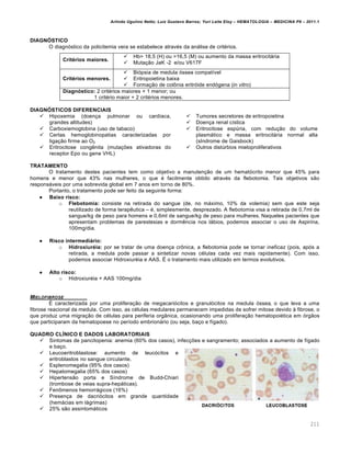 Arlindo Ugulino Netto; Luiz Gustavo Barros; Yuri Leite Eloy – HEMATOLOGIA – MEDICINA P8 – 2011.1
211
DIAGNÓSTICO
O diagn€stico da policitemia vera se estabelece atravƒs da an„lise de critƒrios.
Critérios maiores.
 Hb> 18,5 (H) ou >16,5 (M) ou aumento da massa eritrocit„ria
 Muta•‚o JaK -2 e/ou V617F
Critérios menores.
 Bi€psia de medula €ssea compat†vel
 Eritropoietina baixa
 Forma•‚o de col’nia eritr€ide end€gena (in vitro)
Diagnóstico: 2 critƒrios maiores + 1 menor; ou
1 critƒrio maior + 2 critƒrios menores.
DIAGNÓSTICOS DIFERENCIAIS
 Hipoxemia (doen•a pulmonar ou card†aca,
grandes altitudes)
 Carboxiemoglobina (uso de tabaco)
 Certas hemoglobinopatias caracterizadas por
liga•‚o firme ao O2
 Eritrocitose congŽnita (muta•…es ativadoras do
receptor Epo ou gene VHL)
 Tumores secretores de eritropoietina
 Doen•a renal c†stica
 Eritrocitose espˆria, com redu•‚o do volume
plasm„tico e massa eritrocit„ria normal alta
(sIndrome de Gaisbock)
 Outros distˆrbios mieloproliferativos
TRATAMENTO
O tratamento destes pacientes tem como objetivo a manuten•‚o de um hemat€crito menor que 45% para
homens e menor que 43% nas mulheres, o que ƒ facilmente obtido atravƒs da flebotomia. Tais objetivos s‚o
respons„veis por uma sobrevida global em 7 anos em torno de 80%.
Portanto, o tratamento pode ser feito da seguinte forma:
 Baixo risco:
o Flebotomia: consiste na retirada do sangue (de, no m„ximo, 10% da volemia) sem que este seja
reutilizado de forma terapŽutica – ƒ, simplesmente, desprezado. A flebotomia visa a retirada de 0,7ml de
sangue/kg de peso para homens e 0,6ml de sangue/kg de peso para mulheres. Naqueles pacientes que
apresentam problemas de parestesias e dormŽncia nos l„bios, podemos associar o uso de Aspirina,
100mg/dia.
 Risco intermediário:
o Hidroxiuréia: por se tratar de uma doen•a cr’nica, a flebotomia pode se tornar ineficaz (pois, ap€s a
retirada, a medula pode passar a sintetizar novas cƒlulas cada vez mais rapidamente). Com isso,
podemos associar Hidroxiurƒia e AAS. ‡ o tratamento mais utilizado em termos evolutivos.
 Alto risco:
o Hidroxiurƒia + AAS 100mg/dia
MIELOFIBROSE
‡ caracterizada por uma prolifera•‚o de megacari€citos e granul€citos na medula €ssea, o que leva a uma
fibrose reacional da medula. Com isso, as cƒlulas medulares permanecem impedidas de sofrer mitose devido ‘ fibrose, o
que produz uma migra•‚o de cƒlulas para periferia org‹nica, ocasionando uma prolifera•‚o hematopoiƒtica em €rg‚os
que participaram da hematopoese no per†odo embrion„rio (ou seja, ba•o e f†gado).
QUADRO CLÍNICO E DADOS LABORATORIAIS
 Sintomas de pancitopenia: anemia (60% dos casos), infec•…es e sangramento; associados a aumento de f†gado
e ba•o.
 Leucoeritroblastose: aumento de leuc€citos e
eritroblastos no sangue circulante.
 Esplenomegalia (95% dos casos)
 Hepatomegalia (65% dos casos)
 Hipertens‚o porta e S†ndrome de Budd-Chiari
(trombose de veias supra-hep„ticas).
 Fen’menos hemorr„gicos (16%)
 Presen•a de dacri€citos em grande quantidade
(hem„cias em l„grimas)
 25% s‚o assintom„ticos
 