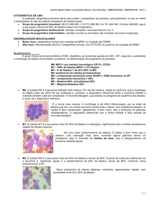 Arlindo Ugulino Netto; Luiz Gustavo Barros; Yuri Leite Eloy – HEMATOLOGIA – MEDICINA P8 – 2011.1
215
CITOGEN‡TICA DA LMA
A avalia•‚o citogenƒtica somente serve para avaliar o progn€stico do paciente, principalmente, no que se refere
a necessidade ou n‚o de realizar transplante de medula €ssea.
 Grupo de progn„stico favor€vel: t(8;21) LMA M2, t (15;17) LMA M3, Inv 16, LMA M4; A forma LMA-M2, que ƒ
a que possui menos de 90% de blastos possui bom progn€stico.
 Grupo de progn„stico desfavor€vel: cari€tipo complexo, monossomias do 5 ou 7.
 Grupo de progn„stico intermedi€rio: cari€tipo normal ou anomalias n‚o inclu†das nos outros subgrupos.
ANORMALIDADES MOLECULARES
 Baixo risco: citogenetica normal com muta•‚o da NPM1 ou muta•‚o da CEBPA
 Alto risco: Alta express‚o da EVI1/ Citogenƒtica normal, com FLT3-ITD na ausŽncia de muta•‚o da NPM1
CLASSIFICA„‚O
O grupo franco-americano-brit‹nico (FAB), classificou as leucemias agudas em M0 – M7, segundo a quantidade
e morfologia de blastos encontrados, auxiliando na determina•‚o do progn€stico do paciente.
M0- MPO + por mƒtodo imunol„gico CD13+, CD33+
M1 - >90% de blastos MPO+ > 3% blastos
M2 - % de blastos > de 20 e 90% na MO
M3- predom‹nio de cƒlulas promieloc‹ticas
M4 – componente monoc‹tico entre 20-80% > 5000 mon„citos no SP
M5 – componente monoc‹tico > 80%
M6 – Blastos>20%, eritroblastos>50%
M7 – Megacarioblastos>20%
 M0. O subtipo M0 ƒ a leucemia miel€ide mais imatura. Por ser t‚o imatura, chega ao ponto em que a morfologia
do blasto pode ser dif†cil de ser analisada e, portanto, o diagn€stico diferencial entre a leucemia linf€ide e
miel€ide tambƒm pode ser complicado. A imunofenotipagem, que detecta os ant†genos de superf†cie dos blastos,
ƒ quem d„ o diagn€stico definitivo.
‡ a forma mais imatura. A morfologia ƒ de dif†cil diferencia•‚o, por se tratar de
blastos que tem um nˆcleo que toma quase toda a cƒlula, com citoplasma escasso. O
nˆcleo ƒ bem condensado, (geralmente, ƒ bem roxo), sem a presen•a de gr‹nulos
citoplasm„ticos. O diagn€stico diferencial com a forma linf€ide ƒ feito atravƒs da
imunofenotipagem.
 M1. O subtipo M1 ƒ a que possui mais de 90% de blastos no esfrega•o, significando que a medula apresenta-se
repleta de cƒlulas imaturas.
H„ uma maior predomin‹ncia de blastos. O blasto ƒ bem maior que a
anterior, com colora•‚o mais clara, contendo alguns gr‹nulos dentro do
citoplasma. Isso ƒ chamado de bastŽo de Auer, que ƒ patognom’nico da
leucemia miel€ide aguda.
 M2. O subtipo M2 ƒ o que possui mais de 20% de blastos e menos de 90%. O ponto de corte para diferenciar se
a leucemia ƒ, realmente, aguda ƒ a predomin‹ncia de 20% de blastos. Acima de 90%, conforme vimos
anteriormente, ƒ M1.
Maior predom†nio de cƒlulas bl„sticas, miel€citos, segmentados, bast‚o, com
quantidade entre 20 e 90% de blastos.
 
