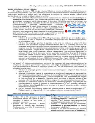 Arlindo Ugulino Netto; Luiz Gustavo Barros; Yuri Leite Eloy – HEMATOLOGIA – MEDICINA P8 – 2011.1
110
BASES BIOQUŠMICAS DO SISTEMA ABO
Os ant†genos do sistema ABO s‚o, por natureza, hidratos de carbono, sintetizados por influŽncia de genes
autoss’micos correspondentes e que est‚o presentes na membrana plasm„tica das hem„cias (na forma de glicoc„lix). A
determina•‚o antigŽnica do sistema ABO, que inicialmente se acreditou ser bastante simples, envolve certas
complexidades, pois para ela, contribuem dois pares de alelos:
 Os genes H (dominante) e h (recessivo) condicionam a presen•a de uma subst‹ncia, denominada ant‹geno ou
substŒncia H (glicoprote†na H). Essa subst‹ncia ƒ formada por meio da a•‚o da enzima fucosil transferase,
produzida por esses genes quando h„ uma rela•‚o de domin‹ncia (HH e Hh) e respons„vel por transferir uma
fucose ‘ uma substŒncia precursora do glicoc„lix das hem„cias (formada pela seguinte sequencia: N-
acetilgalactosamina, D-galactose, N-acetilglicosamina, D-galactose),
formando a substŒncia H. A partir dessa sequŽncia de a•ˆcares, tem-se o
dep€sito de mais um a•ucar, que determinar„ o tipo sangu†neo do indiv†duo:
quando ocorre a adi•‚o de uma N-α-glicosamina pela enzima A-transferase,
tem-se um grupo sangu†neo A; a partir da adi•‚o de uma N-α-galactosamina
pela enzima B-transferase, tem-se um grupo sangu†neo B; e a partir da
adi•‚o desses dois a•ˆcares simultaneamente, tem-se o grupo AB.
Desta forma, temos:
 Indiv†duos de composi•‚o genƒtica HH ou Hh produzem essa subst‹ncia, que serve de base para a
manifesta•‚o de todos os ant†genos do sistema ABO; Seu grupo ser„ ent‚o determinado pela presen•a
ou n‚o dos genes A e B.
 Indiv†duos de composi•‚o genƒtica hh (gen€tipo muito raro) n‚o produzem o ant†geno H. Estes
indiv†duos ser‚o enquadrados no grupo denominado fen€tipo falso O ou O-Bombay (observado pela
primeira vez em Bombaim, na India, conhecida atualmente como Mumbai). Este grupo tambƒm pode ser
designado como Oh. Idependentemente de sua composi•‚o genƒtica em termos dos genes A e B, n‚o
podem produzir nem o ant†geno A nem o ant†geno B (por falta da fucose na subst‹ncia precursora, que
seria instalada pela fucosil transferase – ausente, nestes casos). Estes indiv†duos desenvolvem os
anticorpos Anti-A e Anti-B, da mesma maneira que todos os indiv†duos do grupo O. Entretanto,
desenvolvem tambƒm o anticorpo Anti-H e n‚o podem receber transfus…es de sangue do grupo O
comum (que ƒ rico neste ant†geno). Este fen€tipo constitui um problema para os hemoterapeutas e
ocorre em uma frequŽncia de 1 para 10.000 indiv†duos na •ndia e 1 para 1.000.000 na Europa. Sua
detec•‚o n‚o ƒ feita atravƒs do teste de aglutina•‚o, o que dificulta ainda mais seu manejo.
 Os genes I
A
e I
B
(codominantes) condicionam a produ•‚o dos ant†genos A e B, pela adi•‚o de carboidratos ao
ant†geno H; sua ausŽncia (gene recessivo i) condiciona a n‚o adi•‚o de carboidratos a esta subst‹ncia base.
Sua a•‚o se d„ sobre os indiv†duos de composi•‚o genƒtica HH e Hh, que representam a quase totalidade da
popula•‚o humana. Assim:
 Indiv†duos de composi•‚o genƒtica ii (duplo recessivo) produzem apenas o ant†geno H. Estes indiv†duos
ser‚o do grupo O.
 O Gene A (I
A
) condiciona a adi•‚o de uma molƒcula do carbohidrato N-acetilgalactose a algumas (mas
n‚o todas) molƒculas de ant†geno H. Indiv†duos de composi•‚o genƒtica I
A
I
A
(homozigoto dominante)
ou I
A
i (heterozigoto) produzem o ant†geno A, que ocupar„ parte dos s†tios representados pelo ant†geno
H. Estes indiv†duos s‚o do Grupo A. Entrentanto, como nem todos os s†tios do ant†geno H s‚o
ocupados, estes indiv†duos apresentam tambƒm o ant†geno H, e n‚o desenvolver‚o anticorpos anti-H.
 O Gene B (I
B
) condiciona a adi•‚o de uma molƒcula do carboidrato D-galactose a algumas (mas n‚o
todas) as cadeias do ant†geno H. Indiv†duos de constitui•‚o genƒtica I
B
I
B
ou I
B
i produzem o ant†geno B.
Estes indiv†duos s‚o do Grupo B. Da mesma forma que os do grupo A, apresentam tambƒm o ant†geno
H e n‚o desenvolvem anti-H.
 Por fim, indiv†duos de constitui•‚o genƒtica AB possuem ambos os alelos em codomin‹ncia (I
A
I
B
).
Produzem, assim, os ant†genos A, B e H, e n‚o produzem anticorpos contra ant†genos A nem B.
Desta forma, em resumo, temos:
Gene H Genes I
A
, I
B
e i
 Gen€tipo HH e Hh: produzem a fucosil
transferase e, portanto, s‚o capazes de gerar a
subst‹ncia H (adi•‚o de uma fucose ‘
subst‹ncia precursora).
 Gen€tipo hh: n‚o produzem a fucosil
transferase (e, portanto, s‚o classificadas,
fenotipicamente, como falso O, caracterizando
o efeito Bombaim).
 Gen€tipo I
A
I
A
e I
A
i: produzem a enzima que transfere
a N-α-glicosamina para a subst‹ncia H.
 Gen€tpio I
B
I
B
e I
B
i: produzem a enzima que transfere
a N-α-galactosamina para a subst‹ncia H.
 Gen€tipo I
A
I
B
: produzem enzimas que transferem N-
α-glicosamina e N-α-galactosamina, ao mesmo
tempo, para a subst‹ncia H.
 Gen€tipo ii: n‚o produzem enzimas para transferir
estes a•ucares para a subst‹ncia H (O verdadeiro).
 