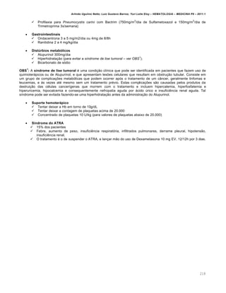 Arlindo Ugulino Netto; Luiz Gustavo Barros; Yuri Leite Eloy – HEMATOLOGIA – MEDICINA P8 – 2011.1
218
 Profilaxia para Pneumocystis carini com Bactrim (750mg/m
2
/dia de Sulfametoxazol e 150mg/m
2
/dia de
Trimetroprima 3x/semana)
 Gastrointestinais
 Ondacentrona 3 a 5 mg/m2/dia ou 4mg de 8/8h
 Ranitidina 2 a 4 mg/kg/dia
 Distúrbios metabólicos
 Alupurinol 300mg/dia
 Hiperhidrata•‚o (para evitar a síndrome de lise tumoral – ver OBS
1
).
 Bicarbonato de s€dio
OBS
1
: A síndrome de lise tumoral ƒ uma condi•‚o cl†nica que pode ser identificada em pacientes que fazem uso de
quimioter„picos ou de Alupurinol, e que apresentam les…es celulares que resultam em obstru•‚o tubular. Consiste em
um grupo de complica•…es metab€licas que podem ocorrer ap€s o tratamento de um c‹ncer, geralmente linfomas e
leucemias, e ‘s vezes atƒ mesmo sem um tratamento prƒvio. Estas complica•…es s‚o causadas pelos produtos da
destrui•‚o das cƒlulas cancer†genas que morrem com o tratamento e incluem hipercalemia, hiperfosfatemia e
hiperuricemia, hipocalcemia e consequentemente nefropatia aguda por „cido ˆrico e insuficiŽncia renal aguda. Tal
s†ndrome pode ser evitada fazendo-se uma hiperhidrata•‚o antes da administra•‚o do Alupurinol.
 Suporte hemoterápico
 Tentar deixar a Hb em torno de 10g/dL
 Tentar deixar a contagem de plaquetas acima de 20.000
 Concentrado de plaquetas 10 U/kg (para valores de plaquetas abaixo de 20.000)
 Síndrome do ATRA
 15% dos pacientes
 Febre, aumento de peso, insuficiŽncia respirat€ria, infiltrados pulmonares, derrame pleural, hipotens‚o,
insuficiŽncia renal.
 O tratamento ƒ o de suspender o ATRA, e lan•ar m‚o do uso de Dexametasona 10 mg EV, 12/12h por 3 dias.
 