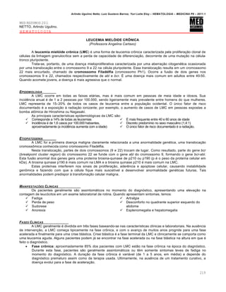 Arlindo Ugulino Netto; Luiz Gustavo Barros; Yuri Leite Eloy – HEMATOLOGIA – MEDICINA P8 – 2011.1
219
MED RESUMOS 2011
NETTO, Arlindo Ugulino.
HEMATOLOGIA
LEUCEMIA MIELÓIDE CRÔNICA
(Professora Angelina Cartaxo)
A leucemia mielóide crônica (LMC) ƒ uma forma de leucemia cr’nica caracterizada pela prolifera•‚o clonal de
cƒlulas da linhagem granuloc†tica sem a perda de capacidade de diferencia•‚o, decorrente de uma muta•‚o na cƒlula-
tronco pluripotente.
Trata-se, portanto, de uma doen•a mieloproliferativa caracterizada por uma aberra•‚o citogenƒtica ocasionada
por uma transloca•‚o entre o cromossomo 9 e 22 na cƒlula pluripotente. Essa transloca•‚o resulta em um cromossomo
22 mais encurtado, chamado de cromossomo Filadélfia (cromossomo Ph1). Ocorre a fus‚o de dois genes nos
cromossomos 9 e 22, chamados respectivamente de abl e bcr. ‡ uma doen•a mais comum em adultos entre 40-50.
Quando acomete jovens, a doen•a ƒ mais agressiva que o normal.
EPIDEMIOLOGIA
A LMC ocorre em todas as faixas et„rias, mas ƒ mais comum em pessoas de meia idade e idosos. Sua
incidŽncia anual ƒ de 1 a 2 pessoas por 100.000, sendo ligeiramente mais prevalente entre homens do que mulheres.
LMC representa de 15–20% de todos os casos de leucemia entre a popula•‚o ocidental. O ˆnico fator de risco
documentado ƒ a exposi•‚o ‘ radia•‚o ionizante; por exemplo, o aumento de casos de LMC em pessoas expostas a
bomba at’mica de Hiroshima ou Nagasaki.
As principais caracter†sticas epidemiol€gicas da LMC s‚o:
 Corresponde a 14% de todas as leucemias
 IncidŽncia ƒ de 1,6 casos por 100.000 habiantes,
aproximadamente (a incidŽncia aumenta com a idade)
 ‡ mais frequente entre 40 e 60 anos de idade
 Discreto predom†nio no sexo masculino (1,4:1)
 O ˆnico fator de risco documentado ƒ a radia•‚o.
ETIOPATOGENIA
A LMC foi a primeira doen•a maligna claramente relacionada a uma anormalidade genƒtica, uma transloca•‚o
cromoss’mica conhecida como cromossomo Filadƒlfia.
Nesta transloca•‚o, partes de dois cromossomos (9 e 22) trocam de lugar. Como resultado, parte do gene bcr
(breakpoint cluster region) do cromossomo 22 se funde com o gene abl do cromossomo 9, formando o gene bcr-abl.
Esta fus‚o anormal dos genes gera uma prote†na tirosina-quinase de p210 ou p190 (p ƒ o peso da prote†na celular em
kDa). A tirosina quinase p190 ƒ mais comum na LMA e a tirosina quinase p210 ƒ mais comum na LMC.
Estas prote†nas interferem nos sinais de prolifera•‚o, aderŽncia e apoptose celular, causando instabilidade
gen’mica e fazendo com que a cƒlula fique mais suscet†vel a desenvolver anormalidade genƒticas futuras. Tais
anormalidades podem predispor ‘ transfoma•‚o celular maligna.
MANIFESTA„ŠES CLƒNICAS
Os pacientes geralmente s‚o assintom„ticos no momento do diagn€stico, apresentando uma eleva•‚o na
contagem de leuc€citos em um exame laboratorial de rotina. Quando apresentam sintomas, temos:
 Fadiga
 Perda de peso
 Sudorese
 Anorexia
 Artralgia
 Desconforto no quadrante superior esquerdo do
abdome
 Esplenomegalia e hepatomegalia
FASES CLƒNICAS
A LMC geralmente ƒ dividida em trŽs fases baseando-se nas caracter†sticas cl†nicas e laboratoriais. Na ausŽncia
de interven•‚o, a LMC come•a tipicamente na fase cr’nica, e com o avan•o de muitos anos progride para uma fase
acelerada e finalmente para uma crise bl„stica. Crise bl„stica ƒ a fase terminal da LMC e clinicamente se comporta como
uma leucemia aguda. Alguns pacientes podem j„ se encontrar na fase acelerada ou na fase bl„stica na altura em que ƒ
feito o diagn€stico.
 Fase crônica: aproximadamente 85% dos pacientes com LMC est‚o na fase cr’nica na ƒpoca do diagn€stico.
Durante esta fase, pacientes s‚o geralmente assintom„ticos ou tŽm somente sintomas leves de fadiga no
momento do diagn€stico. A dura•‚o da fase cr’nica ƒ vari„vel (de 1 a 5 anos, em mƒdia) e depende do
diagn€stico prematuro assim como da terapia usada. Ultimamente, na ausŽncia de um tratamento curativo, a
doen•a evolui para a fase de acelera•‚o.
 