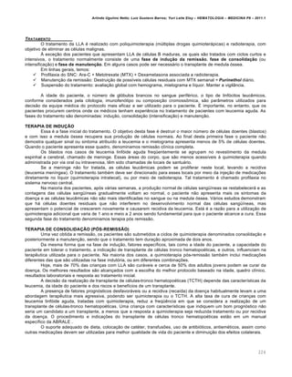 Arlindo Ugulino Netto; Luiz Gustavo Barros; Yuri Leite Eloy – HEMATOLOGIA – MEDICINA P8 – 2011.1
224
TRATAMENTO
O tratamento da LLA é realizado com poliquimioterapia (múltiplas drogas quimioterápicas) e radioterapia, com
objetivo de eliminar as células malignas.
À exceção dos pacientes que apresentam LLA de células B maduras, os quais são tratados com ciclos curtos e
intensivos, o tratamento normalmente consiste de uma fase de indução da remissão, fase de consolidação (ou
intensificação) e fase de manutenção. Em alguns casos pode ser necessário o transplante de medula óssea.
Em linhas gerais, temos:
 Profilaxia do SNC: Ara-C + Metotrexate (MTX) + Dexametasona associada a radioterapia.
 Manutenção da remissão: Destruição de possíveis células residuais com MTX semanal + Purinethol diário.
 Suspensão do tratamento: avaliação global com hemograma, mielograma e líquor. Manter a vigilância.
A idade do paciente, o número de glóbulos brancos no sangue periférico, o tipo de linfócitos leucêmicos,
conforme considerados pela citologia, imunofenótipo ou composição cromossômica, são parâmetros utilizados para
decisão da equipe médica do protocolo mais eficaz a ser utilizado para o paciente. É importante, no entanto, que os
pacientes procurem centros onde os médicos tenham experiência no tratamento de pacientes com leucemia aguda. As
fases do tratamento são denominadas: indução, consolidação (intensificação) e manutenção.
TERAPIA DE INDUÇÃO
Essa é a fase inicial do tratamento. O objetivo desta fase é destruir o maior número de células doentes (blastos)
e com isso a medula óssea recupera sua produção de células normais. Ao final desta primeira fase o paciente não
demostra qualquer sinal ou sintoma atribuído a leucemia e o mielograma apresenta menos de 5% de células doentes.
Quando o paciente apresenta esse quadro, denominamos remissão clínica completa.
Os blastos nos casos de leucemia linfóide aguda freqüentemente se agrupam no revestimento da medula
espinhal e cerebral, chamado de meninge. Essas áreas do corpo, que são menos acessíveis à quimioterapia quando
administrada por via oral ou intravenosa, têm sido chamadas de locais de santuário.
Se a meninge não for tratada, as células leucêmicas podem se proliferar neste local, levando a recidiva
(leucemia meníngea). O tratamento também deve ser direcionado para esses locais por meio da injeção de medicações
diretamente no líquor (quimioterapia intratecal), ou por meio de radioterapia. Tal tratamento é chamado profilaxia no
sistema nervoso central.
Na maioria dos pacientes, após várias semanas, a produção normal de células sangüíneas se restabelecerá e as
contagens das células sangüíneas gradualmente voltam ao normal, o paciente não apresenta mais os sintomas da
doença e as células leucêmicas não são mais identificadas no sangue ou na medula óssea. Vários estudos demonstram
que há células doentes residuais que não interferem no desenvolvimento normal das células sangüíneas, mas
apresentam o potencial de crescerem novamente e causarem recidiva da leucemia. Está é a razão para a utilização de
quimioterapia adicional que varia de 1 ano e meio a 2 anos sendo fundamental para que o paciente alcance a cura. Essa
segunda fase do tratamento denominamos terapia pós remissão.
TERAPIA DE CONSOLIDAÇÃO (PÓS-REMISSÃO)
Uma vez obtida a remissão, os pacientes são submetidos a ciclos de quimioterapia denominados consolidação e
posteriormente a manutenção, sendo que o tratamento tem duração aproximada de dois anos.
Da mesma forma que na fase de indução, fatores específicos, tais como a idade do paciente, a capacidade do
paciente em tolerar o tratamento, a indicação de transplante de células tronco hematopoéticas, e outros, influenciam na
terapêutica utilizada para o paciente. Na maioria dos casos, a quimioterapia pós-remissão também inclui medicações
diferentes das que são utilizadas na fase indutória, ou em diferentes combinações.
Hoje, mais de 70% das crianças com LLA são curáveis e cerca de 50% dos adultos jovens podem se curar da
doença. Os melhores resultados são alcançados com a escolha do melhor protocolo baseado na idade, quadro clínico,
resultados laboratoriais e resposta ao tratamento inicial.
A decisão da realização de transplante de células-tronco hematopoéticas (TCTH) depende das características da
leucemia, da idade do paciente e dos riscos e benefícios de um transplante.
A presença de fatores prognósticos desfavoráveis ou a recidiva (recaída) da doença habitualmente levam a uma
abordagem terapêutica mais agressiva, podendo ser quimioterapia ou o TCTH. A alta taxa de cura de crianças com
leucemia linfóide aguda, tratadas com quimioterapia, reduz a freqüência em que se considera a realização de um
transplante de células-tronco hematopoéticas. Uma criança com características que indiquem um bom prognóstico não
seria um candidato a um transplante, a menos que a resposta a quimioterapia seja reduzida tratamento ou por recidiva
da doença. O procedimento e indicações do transplante de células tronco hematopoéticas estão em um manual
específico da ABRALE .
O suporte adequado de dieta, colocação de catéter, transfusões, uso de antibióticos, antieméticos, assim como
outras medicações devem ser utilizadas para melhor qualidade de vida do paciente e diminuição dos efeitos colaterais.
 