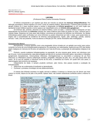 Arlindo Ugulino Netto; Luiz Gustavo Barros; Yuri Leite Eloy – HEMATOLOGIA – MEDICINA P8 – 2011.1
228
MED RESUMOS 2011
NETTO, Arlindo Ugulino.
HEMATOLOGIA
LINFOMA
(Professora Flávia Cristina Fernandes Pimenta)
O linfoma compreende a um cap†tulo que deve ser inclu†do no estudo das doenças linfoproliferativas. Por
defini•‚o etimol€gica, linfoma significa um tumor (-oma) do sistema linf„tico. Basicamente, o linfoma pode acometer um
g‹nglio linf„tico ou o ba•o (quando passa a receber a designa•‚o de linfoma ganglionar) ou em outro €rg‚o que
apresente fun•‚o linf„tica (quando o tumor passa a ser classificado como um linfoma extra-ganglionar).
Os linfomas s‚o, portanto, c‹nceres do sistema linf„tico. Como se sabe, o sistema linf„tico transporta um tipo
especializado de leuc€citos (os linfócitos) atravƒs dos vasos linf„ticos para todas as partes do corpo, inclusive para a
medula €ssea. Dispersos em toda essa rede linf„tica, encontram-se acˆmulos de linf€citos nos linfonodos. As cƒlulas
linfomatosas podem estar confinadas num ˆnico linfonodo ou podem disseminar por todo o corpo, para quase todos os
€rg‚os (da† a possibilidade da existŽncia de linfomas extra-ganglionares: f†gado, pele, est’mago, pulm‚o, sistema
nervoso – este, uma vez presente, muito se associa a infec•‚o por HIV, sendo necess„ria esta investiga•‚o).
CONSIDERA„ŠES GERAIS
Normalmente, o linfoma aparece como uma progress‚o cl†nica iniciada por um g‹nglio que evolui para outros,
cursando na forma de uma linfoadenopatia progressiva. Em pacientes com adenopatias, espera-se que 20% das les…es
sejam malignas em menores de 30 anos; em pacientes com mais de 50 anos, a propor•‚o de adenopatias malignas ƒ de
60%.
Portanto, quando avaliamos linfoadenopatias na popula•‚o, de uma maneira geral, temos: em indiv†duos com
atƒ 30 anos, muito provavelmente, esta adenomegalia se trata de um aumento linfonodal reativo, secund„rio a infec•…es
ganglionares (toxoplasmose, mononucleose infecciosa, citomegalovirose) ou secund„rio a presen•a de um foco
infeccioso ou inflamat€rio pr€ximo (inflama•‚o dent„ria, amigdalite, infec•…es da pele, etc.), em pelo menos 80% dos
casos. J„ no que diz respeito a indiv†duos acima de 60 anos, a estat†stica se inverte: em quase 60% dos casos, a
adenomegalia ser„ sin’nimo de neoplasia.
Independente da idade, ƒ sempre prudente conhecer, pelo menos, dois passos durante a avalia•‚o da
linfoadenopatia:
 Determinar se a adenopatia ƒ localizada ou generalizada
 Conhecer o processo cronol€gico de seu desenvolvimento.
A maioria dos linfomas acontece na regi‚o cervical e cef„lica. A doen•a ƒ o terceiro tipo de c‹ncer que mais
cresce no mundo, depois do de pele e de pulm‚o. Apesar disso, n‚o existem estat†sticas confi„veis sobre a mesma no
Brasil.
 
