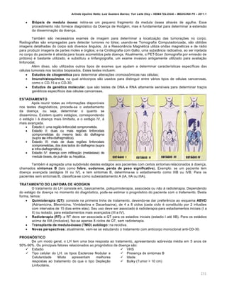 Arlindo Ugulino Netto; Luiz Gustavo Barros; Yuri Leite Eloy – HEMATOLOGIA – MEDICINA P8 – 2011.1
231
 Biópsia de medula óssea: retira-se um pequeno fragmento da medula óssea através de agulha. Esse
procedimento não fornece diagnóstico da Doença de Hodgkin, mas é fundamental para determinar a extensão
da disseminação da doença.
Também são necessários exames de imagem para determinar a localização das tumorações no corpo.
Radiografias são empregadas para detectar tumores no tórax; usando-se Tomografia Computadorizada, são obtidas
imagens detalhadas do corpo sob diversos ângulos. Já a Ressonância Magnética utiliza ondas magnéticas e de rádio
para produzir imagens de partes moles e órgãos; e na Cintilografia com Gálio, uma substância radioativa, ao ser injetada
no corpo do paciente é atraída para locais acometidos pela doença. Atualmente, o PET-Scan (tomografia por emissão de
prótons) é bastante utilizado, e substituiu a linfangiografia, um exame invasivo antigamente utilizado para avaliação
linfonodal.
Além disso, são utilizados outros tipos de exames que ajudam a determinar características específicas das
células tumorais nos tecidos biopsiados. Estes testes incluem:
 Estudos de citogenética para determinar alterações cromossômicas nas células;
 Imunohistoquímica, na qual anticorpos são usados para distinguir entre vários tipos de células cancerosas,
como o CD-15 e o CD-30;
 Estudos de genética molecular, que são testes de DNA e RNA altamente sensíveis para determinar traços
genéticos específicos das células cancerosas.
ESTADIAMENTO
Após reunir todas as informações disponíveis
nos testes diagnósticos, procede-se o estadiamento
da doença, ou seja, determinar o quanto se
disseminou. Existem quatro estágios, correspondendo
o estágio I à doença mais limitada, e o estágio IV, à
mais avançada.
 Estadio I: uma região linfonodal comprometida.
 Estadio II: duas ou mais regiões linfonodais
comprometidas do mesmo lado do diafragma
(supra ou infra-diafragmática).
 Estadio III: mais de duas regiões linfonodais
comprometidas, dos dois lados do diafragma (supra
e infra-diafragmática).
 Estadio IV: doença com infiltração (metástase) de
medula óssea, de pulmão ou hepática.
Também é agregada uma subdivisão destes estágios aos pacientes com certos sintomas relacionados à doença,
chamados sintomas B (tais como febre, sudorese, perda de peso significativa). Exemplo: se um paciente tem
doença avançada (estágios III ou IV), e tem sintomas B, determina-se o estadiamento como IIIB ou IVB. Para os
pacientes sem sintomas B, classifica-se como subestadiamento A (IA, IIA ou IIIA).
TRATAMENTO DO LINFOMA DE HODGKIN
O tratamento do LH consiste em, basicamente, poliquimioterapia, associada ou não à radioterapia. Dependendo
do estágio da doença no momento do diagnóstico, pode-se estimar o prognóstico do paciente com o tratamento. Desta
forma, temos:
 Quimioterapia (QT): consiste na primeira linha de tratamento, devendo-se dar preferência ao esquema ABVD
(Adriamicina, Bleomicina, Vimblastina e Dacarbazina), de 4 a 8 ciclos (cada ciclo é constituído por 2 infusões
com intervalos de 15 dias entre elas). Seu uso deve ser associado à radioterapia para estadiamentos iniciais (I a
II) ou isolado, para estadiamentos mais avançados (III a IV).
 Radioterapia (RT): a RT deve ser associada a QT para os estadios iniciais (estadio I até IIB). Para os estádios
acima de IIIA (inclusive), faz-se apenas 8 ciclos de QT, sem radioterapia.
 Transplante de medula-óssea (TMO) autólogo: na recidiva.
 Novas perspectivas: atualmente, vem-se se estudando o tratamento com anticorpo monoclonal anti-CD-30.
PROGNÓSTICO
De um modo geral, o LH tem uma boa resposta ao tratamento, apresentando sobrevida média em 5 anos de
50%-90%. Os principais fatores relacionados ao prognóstico da doença são:
 Estadio
 Tipo celular do LH: os tipos Esclerose Nodular e
Celularidade Mista apresentam melhores
respostas ao tratamento do que o tipo Depleção
Linfocitária.
 VHS
 Presença de sintomas B
 Idade
 Bulky (Tumor > 10 cm)
 
