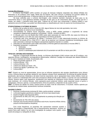 Arlindo Ugulino Netto; Luiz Gustavo Barros; Yuri Leite Eloy – HEMATOLOGIA – MEDICINA P8 – 2011.1
232
LINFOMA N‚O-HODGKIN
O linfoma n‚o-Hodgkin (LNH) constitui um grupo de doen•as malignas originadas das cƒlulas linf€ides dos
linfonodos ou de qualquer outro €rg‚o. Neste tipo de linfoma, s‚o mais comuns a presen•a de tumores s€lidos do
sistema imune extra-ganglionares. A diferen•a b„sica do LNH para o LH ƒ a ausŽncia das cƒlulas de RS.
H„ duas vertentes para o Linfoma n‚o-Hodgkin: uma indolente (tambƒm chamado de baixo grau ou de
crescimento lento) e outra agressiva (tambƒm chamado de alto grau ou de crescimento r„pido), de modo que em 3
meses, em mƒdia, o paciente evolui para €bito. Trata-se de um tumor que compromete o sistema linf„tico e que
apresenta cerca de 20 tipos, que podem ser diferenciados ou classificados por meio do exame da imunohistoqu†mica.
ETIOPATOGENIA E FATORES DE RISCO
Embora n‚o se saiba ao certo a causa do LNH, alguns fatores de risco s‚o apontados, tais como:
 Anormalidades do sistema imune heredit„rias.
 Anormalidades do sistema imune adquiridas, como a AIDS, podem predispor o surgimento de clones
neopl„sicos (degenera•‚o ganglionar corticobasal – DGCB – prim„ria do SNC).
 A infec•‚o pelo vírus de Epstein-Barr (EBV) pode estar associada em mais de 95% dos casos de linfoma de
Burkitt endŽmico e em 40% dos casos espor„dicos de linfoma de Burkitt.
 A infec•‚o pelo v†rus linfotr€pico de cƒlulas T humanas (HTLV-1) est„ relacionada leucemia ou linfoma de
cƒlulas T do adulto (ATLL). Este HTLV-1, alƒm de se associar com doen•as neopl„sicas hematol€gicas, pode
estar associado a doen•as neurol€gicas (paraparesia esp„stica tropical) e a uve†tes.
 Infec•…es por Helicobacter pylori est‚o associadas a linfomas g„stricos associados a mucosa (MALT).
 Exposi•‚o ambiental e ocupacional
 Herbicidas
 Radia•‚o Ionizante
 Quimio e radioterapia para tratamento de LH aumentam em atƒ 20x os riscos para LNH.
TIPOS DE LINFOMA NÃO-HODGKIN
Segundo a Organiza•‚o Mundial de Saˆde, os linfomas n‚o-Hodgkin (LNH) incluem mais de 20 subtipos, com
aspectos cl†nicos, morfol€gicos, imunogenƒticos diferenciados, refletindo o est„gio de matura•‚o das cƒlulas linf€ides B
e T no qual a neoplasia se instala. Os principais, s‚o:
 Difuso de grandes cƒlulas B - 31%
 Linfoma folicular - 22%
 Linfoma linfoc†tico - 6%
 Linfoma de cƒlulas do manto - 6%
 Linfoma de cƒlulas T perifƒricas - 6%
 Linfoma MALT
OBS
1
: Quanto ao n†vel de agressividade, diz-se que os linfomas agressivos s‚o aqueles classificados como difusos
(como o linfoma difuso de grandes cƒlulas B), pois realizam mitoses muito rapidamente. Os linfomas de padr‚o folicular,
geralmente, s‚o tumores indolentes e de baixo n†vel de crescimento, isto ƒ: apresentam baixo †ndice mit€tico. Como se
sabe, a quimio e a radioterapia tŽm como alvo principal as cƒlulas de alto poder mit€tico, o que faz com que os linfomas
difusos, embora sejam mais agressivos, apresentem boa resposta ao tratamento (muito embora, possam apresentar
mais recidivas). J„ o linfoma folicular, como apresenta pouco potencial mit€tico, pode responder pouco a quimio e
radioterapia, indica-se, apenas, o acompanhamento cl†nico do paciente, a depender do seu quadro cl†nico.
OBS
2
: O linfoma de cƒlulas do manto, embora tenha um baixo n†vel de crescimento, ƒ incur„vel, mesmo optando por
transplante de medula €ssea, apresentando recidivas constantes.
QUADRO CLÍNICO
 Sintomas constitucionais (sintomas B): febre, perda ponderal, sudorese.
 Linfonodomegalias geralmente indolores e de forma mais disseminada
 Esplenomegalia mais frequente (50%)
 Envolvimento do SNC (5%-10%), principalmente na presen•a de infec•‚o por
HIV.
 Envolvimento do TGI (15% dos casos)
 Doen•as auto-imunes (Anemia hemol†tica auto-imune, leucemia linf€de cr’nica,
pˆrpura trombocitopŽnica idiop„tica)
Com muita frequŽncia, os pacientes n‚o apresentam sintomas quando o
linfoma n‚o-Hodgkin ƒ diagnosticado. Ele ƒ frequentemente descoberto durante um
exame f†sico pelo mƒdico, ou em uma investiga•‚o de qualquer outro quadro, como
exame de sangue ou radiografia do t€rax.
 