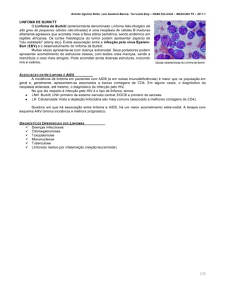 Arlindo Ugulino Netto; Luiz Gustavo Barros; Yuri Leite Eloy – HEMATOLOGIA – MEDICINA P8 – 2011.1
235
LINFOMA DE BURKITT
O Linfoma de Burkitt (anteriormente denominado Linfoma Não-Hodgkin de
alto grau de pequenas células não-clivadas) é uma neoplasia de células B maduras
altamente agressiva que acomete mais a faixa etária pediátrica, sendo endêmico em
regiões africanas. Os cortes histológicos do tumor podem apresentar aspecto de
"céu estrelado" (starry sky). Existe associação entre a infecção pelo vírus Epstein-
Barr (EBV) e o desenvolvimento do linfoma de Burkitt.
Muitas vezes apresenta-se com doença extranodal. Seus portadores podem
apresentar acometimento de estruturas ósseas, com lesões orais maciças, sendo a
mandíbula o osso mais atingido. Pode acometer ainda diversas estruturas, incluindo
rins e ovários.
ASSOCIA„‚O ENTRE LINFOMA E AIDS
A incidência de linfoma em pacientes com AIDS (e em outras imunodeficiências) é maior que na população em
geral e, geralmente, apresentam-se associados a baixas contagens de CD4. Em alguns casos, o diagnóstico da
neoplasia antecede, até mesmo, o diagnóstico da infecção pelo HIV.
No que diz respeito à infecção pelo HIV e o tipo de linfoma, temos:
 LNH: Burkitt, LNH primário de sistema nervoso central, DGCB e primário de serosas.
 LH: Celularidade mista e depleção linfocitária são mais comuns (associado a melhores contagens de CD4).
Quadros em que há associação entre linfoma e AIDS, há um maior acometimento extra-nodal. A terapia com
esquema ARV diminui incidência e melhora prognóstico.
DIAGN•STICOS DIFERENCIAIS DOS LINFOMAS
 Doenças infecciosas
 Citomegaloviroses
 Toxoplasmose
 Mononucleose
 Tuberculose
 Linfonodo reativo por infalamação (reação leucemóide)
 