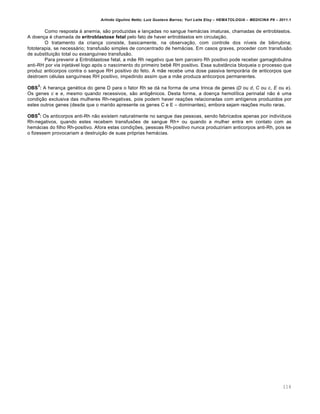 Arlindo Ugulino Netto; Luiz Gustavo Barros; Yuri Leite Eloy – HEMATOLOGIA – MEDICINA P8 – 2011.1
114
Como resposta ‘ anemia, s‚o produzidas e lan•adas no sangue hem„cias imaturas, chamadas de eritroblastos.
A doen•a ƒ chamada de eritroblastose fetal pelo fato de haver eritroblastos em circula•‚o.
O tratamento da crian•a consiste, basicamente, na observa•‚o, com controle dos n†veis de bilirrubina;
fototerapia, se necess„rio; transfus‚o simples de concentrado de hem„cias. Em casos graves, proceder com transfus‚o
de substitui•‚o total ou exsangu†neo transfus‚o.
Para prevenir a Eritroblastose fetal, a m‚e Rh negativo que tem parceiro Rh positivo pode receber gamaglobulina
anti-RH por via injet„vel logo ap€s o nascimento do primeiro bebŽ RH positivo. Essa subst‹ncia bloqueia o processo que
produz anticorpos contra o sangue RH positivo do feto. A m‚e recebe uma dose passiva tempor„ria de anticorpos que
destroem cƒlulas sangu†neas RH positivo, impedindo assim que a m‚e produza anticorpos permanentes.
OBS
3
: A heran•a genƒtica do gene D para o fator Rh se d„ na forma de uma trinca de genes (D ou d, C ou c, E ou e).
Os genes c e e, mesmo quando recessivos, s‚o antigŽnicos. Desta forma, a doen•a hemol†tica perinatal n‚o ƒ uma
condi•‚o exclusiva das mulheres Rh-negativas, pois podem haver rea•…es relacionadas com ant†genos produzidos por
estes outros genes (desde que o marido apresente os genes C e E – dominantes), embora sejam rea•…es muito raras.
OBS
4
: Os anticorpos anti-Rh n‚o existem naturalmente no sangue das pessoas, sendo fabricados apenas por indiv†duos
Rh-negativos, quando estes recebem transfus…es de sangue Rh+ ou quando a mulher entra em contato com as
hem„cias do filho Rh-positivo. Afora estas condi•…es, pessoas Rh-positivo nunca produziriam anticorpos anti-Rh, pois se
o fizessem provocariam a destrui•‚o de suas pr€prias hem„cias.
 