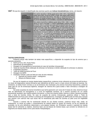 Arlindo Ugulino Netto; Luiz Gustavo Barros; Yuri Leite Eloy – HEMATOLOGIA – MEDICINA P8 – 2011.1
135
OBS
6
: No que diz respeito ‘ classifica•‚o das anemias quanto aos índices hematimétricos, temos, em resumo:
TESTES ESPECÍFICOS
Podemos lan•ar m‚o tambƒm de testes mais espec†ficos, a depender da suspeita do tipo de anemia que o
paciente apresente.
 Perfil de Ferro, B12, šcido F€lico
 Eletroforese de Hemoglobina
 Dosagem de haptoglobulina (aumentada em caso de hem€lise intravascular)
 Teste de Coombs Direto (detec•‚o de anticorpo na hem„cia) e indireto (detec•‚o do anticorpo no plasma)
 Fragilidade Osm€tica
 Teste de HAM/Citometria de Fluxo
 Dosagem de G6PD
 Avalia•‚o medular: pode ser feita por meio de dois mƒtodos:
 Aspirado de medula €ssea – mielograma
 Bi€psia de Medula €ssea
No que diz respeito ao manejo destes testes inespec†ficos, podemos iniciar utilizando as provas de perfil de ferro,
no intuito de diagnosticar anemia ferropriva (por deficiŽncia de ferro), que ƒ a mais comum de todas as anemias. Se,
entretanto, os testes forem normais ou se as hem„cias n‚o mostrarem uma anemia microc†tica hipocr’mica, podemos
optar pelo do uso de endoscopia digestiva, dosagem de vitamina B12 (para avaliar o fator intr†nseco) e dosagem de
„cido f€lico.
Se existe suspeitas de anemia heredit„ria (que tenha aparecido com cerca de 6 meses de vida), devemos lan•ar
m‚o da eletroforese de hemoglobina e a curva de fragilidade osm€tica. Se a anemia acontece em um adulto
previamente saud„vel, sem hist€ria anterior de anemia, e cursa com anemia sˆbita, icter†cia e colˆria, devemos proceder
com o teste de Coombs direito. No caso de suspeita de anemia intravascular, podemos utilizar o Teste de
HAM/Citometria de Fluxo para verificar a presen•a de hemoglobinˆria. A dosagem de G6PD pode ser feita para crian•as
que nascem com icter†cia mas cuja causa n‚o foi esclarecida pelo teste de Coombs ou pela curva de fragilidade
osm€tica.
Quando a anemia n‚o for esclarecida atravƒs do uso destes exames, podemos lan•ar m‚o, ent‚o, do
mielograma, no intuito de avaliar o comportamento da medula diante do quadro de anemia: se h„ um distˆrbio de
produ•‚o, se h„ uma deficiŽncia relacionada a uma aplasia medular, etc. Entretanto, quando o aspirado de medula
€ssea n‚o foi suficiente ou objetivo, devemos fazer uso da bi€psia de medula €ssea, que consiste na retirada de um
fragmento de medula €ssea e envio para estudo histopatol€gico.
 