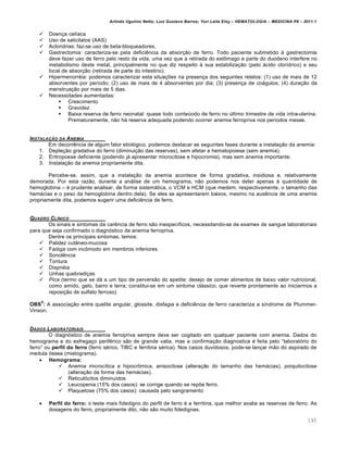 Arlindo Ugulino Netto; Luiz Gustavo Barros; Yuri Leite Eloy – HEMATOLOGIA – MEDICINA P8 – 2011.1
140
 Doen•a cel†aca
 Uso de salicilatos (AAS)
 Acloridrias: faz-se uso de beta-bloqueadores.
 Gastrectomia: caracteriza-se pela deficiŽncia da absor•‚o de ferro. Todo paciente submetido ‘ gastrectomia
deve fazer uso de ferro pelo resto da vida, uma vez que a retirada do est’mago e parte do duodeno interfere no
metabolismo deste metal, principalmente no que diz respeito ‘ sua estabiliza•‚o (pelo „cido clor†drico) e seu
local de absor•‚o (retirada de parte do intestino).
 Hipermenorrƒia: podemos caracterizar esta situa•…es na presen•a dos seguintes relatos: (1) uso de mais de 12
absorventes por per†odo; (2) uso de mais de 4 absorventes por dia; (3) presen•a de co„gulos; (4) dura•‚o da
menstrua•‚o por mais de 5 dias.
 Necessidades aumentadas:
 Crescimento
 Gravidez
 Baixa reserva de ferro neonatal: quase todo conteˆodo de ferro no ˆltimo trimestre de vida intra-uterina.
Prematuramente, n‚o h„ reserva adequada podendo ocorrer anemia ferropriva nos per†odos meses.
INSTALA„‚O DA ANEMIA
Em decorrŽncia de algum fator etiol€gico, podemos destacar as seguintes fases durante a instala•‚o da anemia:
1. Deple•‚o gradativa do ferro (diminui•‚o das reservas), sem afetar a hematopoiese (sem anemia).
2. Eritropoese deficiente (podendo j„ apresentar microcitose e hipocromia), mas sem anemia importante.
3. Instala•‚o da anemia propriamente dita.
Percebe-se, assim, que a instala•‚o da anemia acontece de forma gradativa, insidiosa e, relativamente
demorada. Por esta raz‚o, durante a an„lise de um hemograma, n‚o podemos nos deter apenas ‘ quantidade de
hemoglobina – ƒ prudente analisar, de forma sistem„tica, o VCM e HCM (que medem, respectivamente, o tamanho das
hem„cias e o peso da hemoglobina dentro dela). Se eles se apresentarem baixos, mesmo na ausŽncia de uma anemia
propriamente dita, podemos sugerir uma deficiŽncia de ferro.
QUADRO CLƒNICO
Os sinais e sintomas da carŽncia de ferro s‚o inespec†ficos, necessitando-se de exames de sangue laboratoriais
para que seja confirmado o diagn€stico de anemia ferropriva.
Dentre os principais sintomas, temos:
 Palidez cut‹neo-mucosa
 Fadiga com inc’modo em membros inferiores
 SonolŽncia
 Tontura
 Dispnƒia
 Unhas quebradi•as
 Pica (termo que se d„ a um tipo de pervers‚o do apetite: desejo de comer alimentos de baixo valor nutricional,
como amido, gelo, barro e terra; constitui-se em um sintoma cl„ssico, que reverte prontamente ao iniciarmos a
reposi•‚o de sulfato ferroso)
OBS
8
: A associa•‚o entre quelite angular, glossite, disfagia e deficiŽncia de ferro caracteriza a s†ndrome de Plummer-
Vinson.
DADOS LABORATORIAIS
O diagn€stico de anemia ferropriva sempre deve ser cogitado em qualquer paciente com anemia. Dados do
hemograma e do esfrega•o perifƒrico s‚o de grande valia, mas a confirma•‚o diagnostica ƒ feita pelo “laborat€rio do
ferro” ou perfil do ferro (ferro sƒrico, TIBC e ferritina sƒrica). Nos casos duvidosos, pode-se lan•ar m‚o do aspirado de
medula €ssea (mielograma).
 Hemograma:
 Anemia microc†tica e hipocr’mica, anisocitose (altera•‚o do tamanho das hem„cias), poiquilocitose
(altera•‚o da forma das hem„cias).
 Reticul€citos diminu†dos
 Leucopenia (15% dos casos): se corrige quando se rep…e ferro.
 Plaquetose (75% dos casos): causada pelo sangramento
 Perfil do ferro: o teste mais fidedigno do perfil de ferro ƒ a ferritina, que melhor avalia as reservas de ferro. As
dosagens do ferro, propriamente dito, n‚o s‚o muito fidedignas.
 