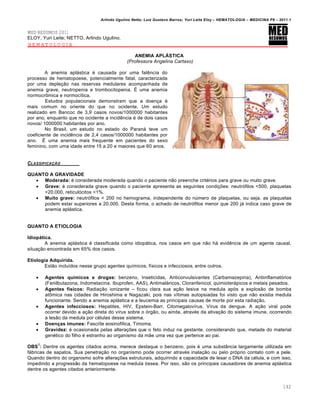 Arlindo Ugulino Netto; Luiz Gustavo Barros; Yuri Leite Eloy – HEMATOLOGIA – MEDICINA P8 – 2011.1
142
MED RESUMOS 2011
ELOY, Yuri Leite; NETTO, Arlindo Ugulino.
HEMATOLOGIA
ANEMIA APLÁSTICA
(Professora Angelina Cartaxo)
A anemia apl„stica ƒ causada por uma falŽncia do
processo de hematopoese, potencialmente fatal, caracterizada
por uma deple•‚o nas reservas medulares acompanhada de
anemia grave, neutropenia e trombocitopenia. ‡ uma anemia
normocr’mica e normoc†tica.
Estudos populacionais demonstram que a doen•a ƒ
mais comum no oriente do que no ocidente. Um estudo
realizado em Bancoc de 3,9 casos novos/1000000 habitantes
por ano, enquanto que no ocidente a incidŽncia ƒ de dois casos
novos/ 1000000 habitantes por ano.
No Brasil, um estudo no estado do Paran„ teve um
coeficiente de incidŽncia de 2,4 casos/1000000 habitantes por
ano. ‡ uma anemia mais frequente em pacientes do sexo
feminino, com uma idade entre 15 a 20 e maiores que 60 anos.
CLASSIFICA„‚O
QUANTO A GRAVIDADE
 Moderada: ƒ considerada moderada quando o paciente n‚o preenche critƒrios para grave ou muito grave.
 Grave: ƒ considerada grave quando o paciente apresenta as seguintes condi•…es: neutr€filos <500, plaquetas
<20.000, reticul€citos <1%.
 Muito grave: neutr€filos < 200 no hemograma, independente do nˆmero de plaquetas, ou seja, as plaquetas
podem estar superiores a 20.000. Desta forma, o achado de neutr€filos menor que 200 j„ indica caso grave de
anemia apl„stica.
QUANTO A ETIOLOGIA
Idiopática.
A anemia apl„stica ƒ classificada como idiop„tica, nos casos em que n‚o h„ evidŽncia de um agente causal,
situa•‚o encontrada em 65% dos casos.
Etiologia Adquirida.
Est‚o inclu†dos nesse grupo agentes qu†micos, f†sicos e infecciosos, entre outros.
 Agentes químicos e drogas: benzeno, Inseticidas, Anticonvulsivantes (Carbamazepina), Antiinflamat€rios
(Fenilbutazona, Indometacina, Ibuprofen, AAS), Antimal„ricos, Cloranfenicol, quimioter„picos e metais pesados.
 Agentes físicos: Radia•‚o ionizante – ficou clara sua a•‚o lesiva na medula ap€s a explos‚o de bomba
at’mica nas cidades de Hiroshima e Nagazaki, pois nas v†timas autopsiadas foi visto que n‚o existia medula
funcionante. Sendo a anemia apl„stica e a leucemia as principais causas de morte por esta radia•‚o.
 Agentes infecciosos: Hepatites, HIV, Epstein-Barr, Citomegalov†rus, V†rus da dengue. A a•‚o viral pode
ocorrer devido a a•‚o direta do v†rus sobre o €rg‚o, ou ainda, atravƒs da ativa•‚o do sistema imune, ocorrendo
a les‚o da medula por cƒlulas desse sistema.
 Doenças imunes: Fasci†te eosinof†lica, Timoma.
 Gravidez: ƒ ocasionada pelas altera•…es que o feto induz na gestante, considerando que, metade do material
genƒtico do filho ƒ estranho ao organismo da m‚e uma vez que pertence ao pai.
OBS
1
: Dentre os agentes citados acima, merece destaque o benzeno, pois ƒ uma subst‹ncia largamente utilizada em
f„bricas de sapatos. Sua penetra•‚o no organismo pode ocorrer atravƒs inala•‚o ou pelo pr€prio contato com a pele.
Quando dentro do organismo sofre altera•…es estruturais, adquirindo a capacidade de lesar o DNA da cƒlula, e com isso,
impedindo a progress‚o da hematopoese na medula €ssea. Por isso, s‚o os principais causadores de anemia apl„stica
dentre os agentes citados anteriormente.
 