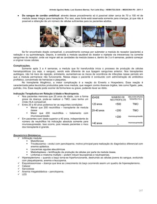 Arlindo Ugulino Netto; Luiz Gustavo Barros; Yuri Leite Eloy – HEMATOLOGIA – MEDICINA P8 – 2011.1
147
 Do sangue de cordão umbilical: atravƒs desse procedimento s€ ƒ poss†vel obter cerca de 70 a 100 ml de
medula €ssea †ntegra para transplante. Por isso, essa fonte est„ reservada somente para crian•as, j„ que n‚o ƒ
poss†vel a obten•‚o de um nˆmero de cƒlulas suficientes para os pacientes adultos.
Se for encontrado doado compat†vel, o procedimento come•a por submeter a medula do receptor (paciente) a
radia•‚o e ou quimioterapia. Depois, ƒ extra†da a medula saud„vel do doador e injetada via intravenosa na corrente
sangu†nea do receptor, onde vai migrar atƒ as cavidades da medula €ssea e, dentro de 3 a 4 semanas, poder„ come•ar
a originar novas cƒlulas.
Complicações.
Somente ap€s 3 a 4 semanas, a medula que foi transfundida inicia o processo de produ•‚o de cƒlulas
hematopoiƒticas (ou seja, o sangue), sendo este diferente de sua tipagem sangu†nea anterior. Nos transplantes
aut€logos, n‚o h„ risco de rejei•‚o, entretanto, aumentam-se os riscos de ocorrŽncia de infec•…es nesse per†odo em
que a medula permanece n‚o funcionante. Nessa etapa o paciente ƒ conduzido com administra•‚o de antibi€tico
profil„tico, concentrado de hem„cias e plaquetas.
No transplante AlogŽnico, a maior complica•‚o ƒ a rea•‚o do Enxerto x Hospedeiro. Essa rea•‚o ƒ
caracterizada pelos leuc€citos produzidos pela nova medula, que reagem contra diversos €rg‚os, tais como f†gado, pele,
pulm‚o, rins. Essa rea•‚o pode ocorrer de forma leve ou grave, podendo levar ao €bito.
Indicação Terapêutica em Relação à Idade e Neutropenia.
 Nos pacientes menores que 20 anos de idade, com a forma
grave da doen•a, pode-se realizar o TMO, caso tenha um
irm‚o HLA compat†vel.
 Entre 20 a 40 anos podemos ter as seguintes condi•…es:
 Menor que 200 neutr€filos – transplante de medula
€ssea
 Maior que 200 neutr€filos – tratamento com
imunossupress‚o
 Em pacientes com idade superior a 40 anos, independente do
nˆmero de neutr€filos h„ indica•‚o absoluta somente para
imunossupress‚o. Isso ocorre, pois nesses pacientes o risco
dos transplante ƒ grande.
DIAGN•STICO DIFERENCIAL
 Infiltra•‚o medular
 Mielofibrose
 Tricoleucemia – evolui com pancitopenia, motivo principal para realiza•‚o do diagn€stico diferencial com
anemia apl„stica.
 Leucemias agudas aleucŽmicas
 Mielodisplasia – lentifica•‚o da produ•‚o de cƒlulas por parte da medula €ssea.
 Linfomas e mieloma mˆltiplo – podem induzir leucopenias e neutropenias.
 Hiperesplenismo – quando o ba•o torna-se hiperfuncionante, destruindo as cƒlulas jovens do sangue, evoluindo
com plaquetopenia, anemia e leucopenia.
 Esquistossomose – doen•a que leva ao crescimento do ba•o ocorrendo assim um quadro de hiperesplenismo.
 Calazar
 Sarcoidose
 Anemia megalobl„stica – pancitopenia.
 LES
 