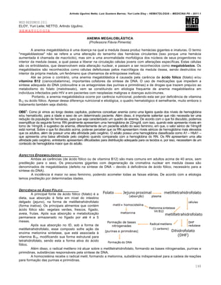 Arlindo Ugulino Netto; Luiz Gustavo Barros; Yuri Leite Eloy – HEMATOLOGIA – MEDICINA P8 – 2011.1
148
MED RESUMOS 2011
ELOY, Yuri Leite; NETTO, Arlindo Ugulino.
HEMATOLOGIA
ANEMIA MEGALOBLÁSTICA
(Professora Flávia Pimenta)
A anemia megalobl„stica ƒ uma doen•a na qual a medula €ssea produz hem„cias gigantes e imaturas. O termo
"megaloblastose" n‚o se refere a uma altera•‚o do tamanho das hem„cias circulantes (isso porque uma hem„cia
aumentada ƒ chamada de macr€cito), mas sim a uma anormalidade morfol€gica dos nˆcleos de seus progenitores no
interior da medula €ssea, a qual passa a liberar na circula•‚o cƒlulas jovens com altera•…es espec†ficas. Estas cƒlulas
s‚o os eritroblastos, que desenvolvem esta altera•‚o nuclear, e passam a ser reconhecidos como megaloblastos. Os
megaloblastos s‚o reconhecidos como cƒlulas defeituosas pelos macr€fagos da medula €ssea, sendo destru†dos no
interior da pr€pria medula, um fen’meno que chamamos de eritropoiese ineficaz.
Atƒ se prove o contr„rio, uma anemia megalobl„stica ƒ causada pela carŽncia de ácido fólico (folato) e/ou
vitamina B12 (cianocobalamina), importantes cofatores da s†ntese de DNA. O uso de medica•…es que impedem a
s†ntese adequada do DNA (zidovudine e os antagonistas das purinas e pirimidinas) e de drogas que trazem preju†zo ao
metabolismo do folato (metotrexato), vem se constituindo em etiologia frequente de anemia megaloblastica em
indiv†duos infectados pelo HIV e em pacientes com neoplasias malignas e doen•as auto-imunes.
Portanto, a anemia megalobl„stica ocorre por carŽncia nutricional, podendo esta ser por deficiŽncia de vitamina
B12 ou „cido f€lico. Apesar dessa diferen•a nutricional e etiol€gica, o quadro hematol€gico ƒ semelhante, muito embora o
tratamento tambƒm seja distinto.
OBS1
: Como j„ vimos ao longo destes cap†tulos, podemos conceituar anemia como uma ligeira queda dos n†veis de hemoglobina
e/ou hemat€crito, para a idade e sexo de um determinado paciente. Alƒm disso, ƒ importante salientar que n‚o necessita ter uma
redu•‚o da popula•‚o de hem„cias, para que seja caracterizado um quadro de anemia. De acordo com o que foi discutido, podemos
exemplificar da seguinte forma: RN geralmente apresentam uma hemoglobina de 22mg/dl, com isso, quando este apresenta n†veis em
torno de 14mg/dl, ƒ sugestivo de anemia, diferentemente de um paciente adulto do sexo feminino, em que, o valor sƒrico de 14mg/dl
est„ normal. Sobre o que foi discutido acima, pode-se perceber que os RN apresentam n†veis sƒricos de hemoglobina mais elevados
que os adultos, alƒm de possuir uma alta afinidade pelo oxigŽnio. O adulto possui uma hemoglobina classificada como A1 – HbA1 –
que apresenta uma baixa afinidade pelo oxigŽnio quando comparada com a hemoglobina do RN. Os RN apresentam uma alta
afinidade pelo oxigŽnio, entretanto apresentam dificuldades para distribui•‚o adequada para os tecidos e, por isso, necessitam de um
conteˆdo de hemoglobina maior que do adulto.
ASPECTOS EPIDEMIOL•GICOS
Ambas as carŽncias (de „cido f€lico ou de vitamina B12) s‚o mais comuns em adultos acima de 40 anos, sem
predile•‚o para o sexo. Os precursores gigantes com degenera•‚o da cromatina nuclear em medula €ssea s‚o
denominados de megaloblastos (defeito na s†ntese de DNA – devido ‘ deficiŽncia de „cido f€lico, necess„rio para a
s†ntese do DNA).
A incidŽncia ƒ maior no sexo feminino, podendo acometer todas as faixas et„rias. De acordo com a etiologia
temos predile•‚o por determinadas idades.
DEFICIˆNCIA DE †CIDO F•LICO
A principal fonte de „cido f€lico (folato) ƒ a
dieta, sua absor•‚o ƒ feita em n†vel do intestino
delgado (jejuno), na forma de metiltetrahidrofolato
(forma inativa). Os principais alimentos que contƒm
„cido f€lico s‚o: vegetais verdes, frescos, f†gado,
aveia, frutas. Ap€s sua absor•‚o e metaboliza•‚o
permanece armazenado no f†gado por atƒ 4 a 5
meses.
Ap€s sua absor•‚o no ID, sob a forma de
metiltetrahidrofolato, esse composto sofre a•‚o da
enzima metionina sintetase, que est„ associada ‘
vitamina B12, modificando sua forma estrutural para
tetrahidrofolato, sendo esta a forma ativa do „cido
f€lico.
Alƒm disso, o radical metileno ir„ atuar sobre o metiltetrahidrofolato, formando as bases nitrogenadas, purinas e
pirimidinas, subst‹ncias respons„veis pela s†ntese de DNA.
A homocistƒina recebe o radical metil, formando a metionina, subst‹ncia indispens„vel para a cadeia de rea•…es
para forma•‚o das purinas e pirimidinas.
 