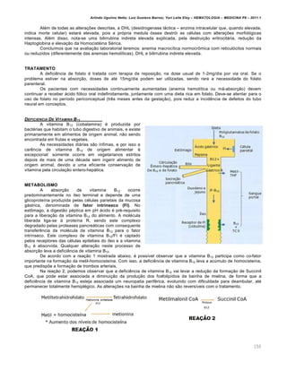 Arlindo Ugulino Netto; Luiz Gustavo Barros; Yuri Leite Eloy – HEMATOLOGIA – MEDICINA P8 – 2011.1
150
Alƒm de todas as altera•…es descritas, a DHL (desidrogenase l„ctica – enzima intracelular que, quando elevada,
indica morte celular) estar„ elevada, pois a pr€pria medula €ssea destr€i as cƒlulas com altera•…es morfol€gicas
intensas. Alƒm disso, nota-se uma bilirrubina indireta elevada explicada, pela destrui•‚o eritrocit„ria, redu•‚o da
Haptoglobina e eleva•‚o da Homocistƒina Sƒrica.
Conclu†mos que na avalia•‚o laboratorial teremos: anemia macroc†tica normocr’mica com reticul€citos normais
ou reduzidos (diferentemente das anemias hemol†ticas), DHL e bilirrubina indireta elevada.
TRATAMENTO
A deficiŽncia de folato ƒ tratada com terapia de reposi•‚o, na dose usual de 1-2mg/dia por via oral. Se o
problema estiver na absor•‚o, doses de atƒ 15mg/dia podem ser utilizadas, sendo rara a necessidade do folato
parenteral.
Os pacientes com necessidades continuamente aumentadas (anemia hemol†tica ou m„-absor•‚o) devem
continuar a receber „cido f€lico oral indefinidamente, juntamente com uma dieta rica em folato. Deve-se atentar para o
uso de folato no per†odo periconceptual (trŽs meses antes da gesta•‚o), pois reduz a incidŽncia de defeitos do tubo
neural em conceptos.
DEFICIENCIA DE VITAMINA B12
A vitamina B12 (cobalamina) ƒ produzida por
bactƒrias que habitam o tubo digestivo de animais, e existe
primariamente em alimentos de origem animal, n‚o sendo
encontrada em frutas e vegetais.
As necessidades di„rias s‚o †nfimas, e por isso a
carŽncia de vitamina B12 de origem alimentar ƒ
excepcional: somente ocorre em vegetarianos estritos
depois de mais de uma dƒcada sem ingerir alimento de
origem animal, devido a uma eficiente conserva•‚o de
vitamina pela circula•‚o entero-hep„tica.
METABOLISMO
A absor•‚o de vitamina B12 ocorre
predominantemente no †leo terminal e depende de uma
glicoprote†na produzida pelas cƒlulas parietais da mucosa
g„strica, denominada de fator intrínseco (FI). No
est’mago, a digest‚o pƒptica em pH „cido ƒ prƒ-requisito
para a libera•‚o da vitamina B12 do alimento. A molƒcula
liberada liga-se ‘ prote†na R, sendo este complexo
degradado pelas proteases pancre„ticas com consequente
transferŽncia da molƒcula da vitamina B12 para o fator
intr†nseco. Este complexo de vitamina B12/FI ƒ captado
pelos receptores das cƒlulas epiteliais do †leo e a vitamina
B12 ƒ absorvida. Qualquer altera•‚o neste processo de
absor•‚o leva a deficiŽncia de vitamina B12.
De acordo com a rea•‚o 1 mostrada abaixo, ƒ poss†vel observar que a vitamina B12 participa como co-fator
importante na forma•‚o da metil-homociste†na. Com isso, a deficiŽncia de vitamina B12 leva a acˆmulo de homociste†na,
que predisp…e a forma•‚o de trombos arteriais.
Na rea•‚o 2, podemos observar que a deficiŽncia de vitamina B12 vai levar a redu•‚o da forma•‚o de Succinil
CoA, que pode estar associada a diminui•‚o da produ•‚o dos fosfolip†dios da bainha de mielina, de forma que a
deficiŽncia de vitamina B12 esteja associada um neuropatia perifƒrica, evoluindo com dificuldade para deambular, atƒ
permanecer totalmente hemiplƒgico. As altera•…es na bainha de mielina n‚o s‚o revers†veis com o tratamento.
 