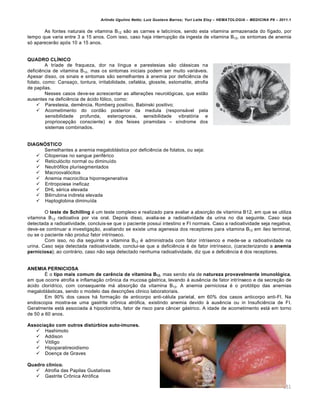 Arlindo Ugulino Netto; Luiz Gustavo Barros; Yuri Leite Eloy – HEMATOLOGIA – MEDICINA P8 – 2011.1
151
As fontes naturais de vitamina B12 s‚o as carnes e latic†nios, sendo esta vitamina armazenada do f†gado, por
tempo que varia entre 3 a 15 anos. Com isso, caso haja interrup•‚o da ingesta de vitamina B12, os sintomas de anemia
s€ aparecer‚o ap€s 10 a 15 anos.
QUADRO CLÍNICO
A tr†ade de fraqueza, dor na l†ngua e parestesias s‚o cl„ssicas na
deficiŽncia de vitamina B12, mas os sintomas iniciais podem ser muito vari„veis.
Apesar disso, os sinais e sintomas s‚o semelhantes ‘ anemia por deficiŽncia de
folato, como: Cansa•o, tontura, irritabilidade, cefalƒia, glossite, estomatite, atrofia
de papilas.
Nesses casos deve-se acrescentar as altera•…es neurol€gicas, que est‚o
ausentes na deficiŽncia de „cido f€lico, como:
 Parestesia, demŽncia, Romberg positivo, Babinski positivo;
 Acometimento do cord‚o posterior da medula (respons„vel pela
sensibilidade profunda, esterognosia, sensibilidade vibrat€ria e
propriocep•‚o consciente) e dos feixes piramidais – s†ndrome dos
sistemas combinados.
DIAGNÓSTICO
Semelhantes a anemia megalobl„stica por deficiŽncia de folatos, ou seja:
 Citopenias no sangue perifƒrico
 Reticul€cito normal ou diminu†do
 Neutr€filos plurisegmentados
 Macrooval€citos
 Anemia macroc†tica hiporregenerativa
 Eritropoiese ineficaz
 DHL sƒrica elevada
 Bilirrubina indireta elevada
 Haptoglobina diminu†da
O teste de Schilling ƒ um teste complexo e realizado para avaliar a absor•‚o de vitamina B12, em que se utiliza
vitamina B12 radioativa por via oral. Depois disso, avalia-se a radioatividade da urina no dia seguinte. Caso seja
detectada a radioatividade, concluis-se que o paciente possui intestino e FI normais. Caso a radioatividade seja negativa,
deve-se continuar a investiga•‚o, avaliando se existe uma agenesia dos receptores para vitamina B12 em †leo terminal,
ou se o paciente n‚o produz fator intr†nseco.
Com isso, no dia seguinte a vitamina B12 ƒ administrada com fator †ntr†senco e mede-se a radioatividade na
urina. Caso seja detectada radioatividade, conclui-se que a deficiŽncia ƒ de fator intr†nseco, (caracterizando a anemia
perniciosa); ao contr„rio, caso n‚o seja detectado nenhuma radioatividade, diz que a deficiŽncia ƒ dos receptores.
ANEMIA PERNICIOSA
‡ o tipo mais comum de carência de vitamina B12, mas sendo ela de natureza provavelmente imunológica,
em que ocorre atrofia e inflama•‚o cr’nica da mucosa g„strica, levando ‘ ausŽncia de fator intr†nseco e da secre•‚o de
„cido clor†drico, com consequente m„ absor•‚o da vitamina B12. A anemia perniciosa ƒ o prot€tipo das anemias
megalobl„sticas, sendo o modelo das descri•…es clinico laboratoriais.
Em 90% dos casos h„ forma•‚o de anticorpo anti-cƒlula parietal, em 60% dos casos anticorpo anti-FI. Na
endoscopia mostra-se uma gastrite cr’nica atr€fica, existindo anemia devido ‘ ausŽncia ou in InsuficiŽncia de FI.
Geralmente est„ associada ‘ hipocloridria, fator de risco para c‹ncer g„strico. A idade de acometimento est„ em torno
de 50 a 60 anos.
Associação com outros distúrbios auto-imunes.
 Hashimoto
 Addison
 Vitiligo
 Hipoparatireoidismo
 Doen•a de Graves
Quadro clínico.
 Atrofia das Papilas Gustativas
 Gastrite Cr’nica Atr€fica
 