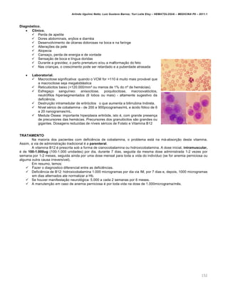 Arlindo Ugulino Netto; Luiz Gustavo Barros; Yuri Leite Eloy – HEMATOLOGIA – MEDICINA P8 – 2011.1
152
Diagnóstico.
 Clínico.
 Perda de apetite
 Dores abdominais, enjôos e diarréia
 Desenvolvimento de úlceras dolorosas na boca e na faringe
 Alterações da pele
 Alopecia
 Cansaço, perda de energia e de vontade
 Sensação de boca e língua doridas
 Durante a gravidez, o parto prematuro e/ou a malformação do feto
 Nas crianças, o crescimento pode ser retardado e a puberdade atrasada
 Laboratorial.
 Macrocitose significativa: quando o VCM for >110 é muito mais provável que
a macrocitose seja megaloblástica
 Reticulócitos baixo (<120.000/mm³ ou menos de 1% do nº de hemácias).
 Esfregaço sanguíneo: anisocitose, poiquilocitose, macroovalócitos,
neutrófilos hipersegmentados (6 lobos ou mais) - altamente sugestivo da
deficiência.
 Destruição intramedular de eritrócitos o que aumenta a bilirrubina Indireta.
 Nível sérico de cobalamina - de 200 a 900picogramas/mL e ácido fólico de 6
a 20 nanogramas/mL.
 Medula Óssea: importante hiperplasia eritróide, isto é, com grande presença
de precursores das hemácias. Precursores dos granulócitos são grandes ou
gigantes. Dosagens reduzidas de níveis séricos de Folato e Vitamina B12
TRATAMENTO
Na maioria dos pacientes com deficiência de cobalamina, o problema está na má-absorção desta vitamina.
Assim, a via de administração tradicional é a parenteral.
A vitamina B12 é prescrita sob a forma de cianocobalamina ou hidroxicobalamina. A dose inicial, intramuscular,
é de 100-1.000ug (100-1.000 unidades) por dia, durante 7 dias, seguida da mesma dose administrada 1-2 vezes por
semana por 1-2 meses, seguida ainda por uma dose mensal para toda a vida do indivíduo (se for anemia perniciosa ou
alguma outra causa irreversível).
Em resumo, temos:
 Fazer o diagnostico diferencial entre as deficiências.
 Deficiência de B12: hidroxicobalamina 1.000 microgramas por dia via IM, por 7 dias e, depois, 1000 microgramas
em dias alternados ate normalizar a Hb.
 Se houver manifestação neurológica: 5.000 a cada 2 semanas por 6 meses.
 A manutenção em caso de anemia perniciosa é por toda vida na dose de 1.000micrograma/mês.
 