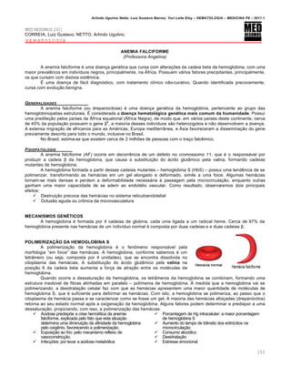 Arlindo Ugulino Netto; Luiz Gustavo Barros; Yuri Leite Eloy – HEMATOLOGIA – MEDICINA P8 – 2011.1
153
MED RESUMOS 2011
CORREIA, Luiz Gustavo; NETTO, Arlindo Ugulino.
HEMATOLOGIA
ANEMIA FALCIFORME
(Professora Angelina)
A anemia falciforme ƒ uma doen•a genƒtica que cursa com altera•…es da cadeia beta da hemoglobina, com uma
maior prevalŽncia em indiv†duos negros, principalmente, na šfrica. Possuem v„rios fatores precipitantes, principalmente,
os que cursam com dis€xia sistŽmica.
‡ uma doen•a de f„cil diagn€stico, com tratamento cl†nico n‚o-curativo. Quando identificada precocemente,
cursa com evolu•‚o benigna.
GENERALIDADES
A anemia falciforme (ou drepanocitose) ƒ uma doen•a genƒtica da hemoglobina, pertencente ao grupo das
hemoglobinopatias estruturais. ‡ considerada a doença hematológica genética mais comum da humanidade. Possui
uma predile•‚o pelos pa†ses da šfrica equatorial (šfrica Negra), de modo que, em v„rios pa†ses deste continente, cerca
de 45% da popula•‚o possuem o gene β
s
, a maioria desses indiv†duos s‚o heterozigotos e n‚o desenvolvem a doen•a.
A extensa migra•‚o de africanos para as Amƒricas, Europa mediterr‹nea, e šsia favoreceram a dissemina•‚o do gene
previamente descrito para todo o mundo, inclusive no Brasil.
No Brasil, estima-se que existem cerca de 2 milh…es de pessoas com o tra•o falcŽmico.
FISIOPATOLOGIA
A anemia falciforme (AF) ocorre em decorrŽncia de um defeito no cromossomo 11, que ƒ o respons„vel por
produzir a cadeia β da hemoglobina, que causa a substitui•‚o do „cido glut‹mico pela valina, formando cadeias
mutantes de hemoglobina.
A hemoglobina formada a partir dessas cadeias mutantes – hemoglobina S (HbS) – possui uma tendŽncia de se
polimerizar, transformando as hem„cias em um gel alongado e deformado, s†mile a uma foice. Algumas hem„cias
tornam-se mais densas e perdem a deformabilidade necess„ria ‘ passagem pela microcircula•‚o, enquanto outras
ganham uma maior capacidade de se aderir ao endotƒlio vascular. Como resultado, observaremos dois principais
efeitos:
 Destrui•‚o precoce das hem„cias no sistema reticuloendotelial
 Oclus‚o aguda ou cr’nica da microvasculatura
MECANISMOS GENÉTICOS
A hemoglobina ƒ formada por 4 cadeias de globina, cada uma ligada a um radical heme. Cerca de 97% da
hemoglobina presente nas hem„cias de um indiv†duo normal ƒ composta por duas cadeias α e duas cadeias β.
POLIMERIZAÇÃO DA HEMOGLOBINA S
A polimeriza•‚o da hemoglobina ƒ o fen’meno respons„vel pela
morfologia “em foice” das hem„cias. A hemoglobina, conforme sabemos ƒ um
tetr‹mero (ou seja, composta por 4 unidades), que se encontra dissolvida no
citoplasma das hem„cias. A substitui•‚o do „cido glut‹mico pela valina na
posi•‚o 6 da cadeia beta aumenta a for•a de atra•‚o entre os molƒculas de
hemoglobina.
Quando ocorre a dessatura•‚o da hemoglobina, os tetr‹meros da hemoglobina se combinam, formando uma
estrutura insolˆvel de fibras alinhadas em paralelo – pol†meros de hemoglobina. ž medida que a hemoglobina vai se
polimerizando, a desidrata•‚o celular faz com que as hem„cias apresentem uma maior quantidade de molƒculas de
hemoglobina S, que ƒ suficiente para deformar as hem„cias. Com isto, a hemoglobina se polimeriza, ao passo que o
citoplasma da hem„cia passa a se caracterizar como se fosse um gel. A maioria das hem„cias afoi•adas (drepan€citos)
retorna ao seu estado normal ap€s a oxigena•‚o da hemoglobina. Alguns fatores podem determinar e predispor a uma
dessatura•‚o, propiciando, com isso, a polimeriza•‚o das hem„cias:
 Acidose predisp…e a crise hemol†tica da anemia
falciforme, explicada pelo fato que esta situa•‚o
determina uma diminui•‚o da afinidade da hemoglobina
pelo oxigŽnio, favorecendo a polimeriza•‚o.
 Exposi•‚o ao frio: pelo mecanismo reflexo de
vasoconstric•‚o.
 Infec•…es: por levar a acidose metab€lica
 Porcentagem de Hg intracelular: a maior porcentagem
de hemoglobina S
 Aumento do tempo de tr‹nsito dos eritr€citos na
microcircula•‚o
 Consumo alco€lico
 Desidrata•‚o
 Estresse emocional
 