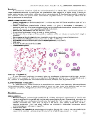 Arlindo Ugulino Netto; Luiz Gustavo Barros; Yuri Leite Eloy – HEMATOLOGIA – MEDICINA P8 – 2011.1
155
DIAGN•STICO
A suspeita é feita inicialmente a partir das características clínicas do indivíduo. Esta suspeita inicial pode ser em
caráter de emergência médica, tal como ocorre nos pacientes com crises hemolíticas de grande monta, ou ainda, em
caráter eletivo, ou seja, no consultório médico ao realizar exames de rotina. O diagnóstico laboratorial é inespecífico,
pois, ocorre em vários outros tipos de anemia, demonstrando um padrão variável; a sua confirmação é feita diante do
teste de eletroforese de hemoglobina.
EXAME DO SANGUE PERIFÉRICO
 Anemia moderada com hemoglobina entre 6,0 e 10,0 g/dL (em média 8,0 g/dL) e hematócrito entre 18 e 30%
(em média, 24%);
 Anemia normocítica normocrômica (VCM=90; CHCM= 32,5 g/dL) ou microcítica e hipocrômica. A
associação entre uma VCM baixa sugere associação com ferropenia ou ainda talassemia, enquanto que o VCM
elevado está presente na crise megaloblástica (deficiência de folato).
 Reticulócitos elevados entre 4 e 24% (em média, 10%).
 Drepanócitos (hemácias em formato de foice) no sangue periférico
 Hemácias em alvo no sangue periférico, que são os leptócitos, células com redução do seu volume em relação a
superfície.
 Corpúsculos de Howell-Jolly podem ser visualizados, ocorrendo em decorrência do hipoesplenismo
 Leucocitose neutrofílica (leucometria na faixa entre 12.000 e 15.000/mm
3
)
 Plaquetose (plaquetas elevadas) em função do hiperesplenismo (450.000/mm
3
)
 VHS baixo
 Aumento da bilirrubina indireta e da DHL
 Queda da heptoglobina
TESTE DO AFOIÇAMENTO
É muito utilizado em nosso meio. Consiste em selar uma gota espessa de sangue entre a lâmina e a lamínula,
de forma a impedir a passagem de oxigênio ou acrescentar um desoxigenador químico, como o metabissulfito de sódio a
2%. Com isso, as hemoglobinas das hemácias ficam dessaturadas, permitindo o seu afoiçamento in vitru.
ELETROFORESE DE HEMOGLOBINA
É o teste padrão-ouro para a confirmação da anemia falciforme, selando o seu diagnóstico. As diversas formas
de hemoglobinas migram na placa de acetato de celulose de acordo com o seu peso e ponto isoelétrico, cada uma com
uma posição característica. Pelo percentual do total de hemoglobina, podemos obter o diagnóstico preciso.
TRATAMENTO
MEDIDAS GERAIS
 Prevenir infecções, com imunização para hepatite B, hemófilos, meningococo e pneumococo. A primeira dose
da vacina anti-pneumocóccica deve ser aplicada nas crianças falcêmicas aos 2 anos de idade, seguida de um
reforço aos 3-5 anos. A profilaxia com Penicilina Via Oral a partir dos 2 a 3 meses é uma medida que deve ser
adotada. Até os três anos, a dose é de 125 mg 2x ao dia, até os 5 anos, 250 mg 2x/dia. Após esta faixa,
devemos suspendê-la. Febre alta sugere infecção por pneumococo, devendo-se prontamente realizar
antibioticoterapia para esta cepa em específico.
 Uso de ácido fólico
 Tratamento das crises álgicas vasoclusivas com hidratação vigorosa (3 a 4 litros por dia), de preferência, por
via parenteral, associada à opiáceos (meperidina ou morfina, 0,1 a 0,15 mg/kg a cada 3 ou 4 horas).
 