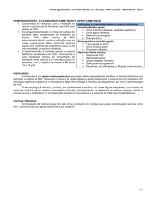 Arlindo Ugulino Netto; Luiz Gustavo Barros; Yuri Leite Eloy – HEMATOLOGIA – MEDICINA P8 – 2011.1
156
HEMOTRANSFUSÃO, EX-SANGUÍNEOTRANSFUSÃO E HIPERTRANSFUSÃO
 Concentrado de hemácias, com a finalidade de
reduzir o percentual de hemácias com HbS para
abaixo de 30%;
 Ex-sanguíneotransfusão é a troca do sangue do
paciente pelos concentrados de hemácias do
doador. Tem efeito redutor de HbS
extremamente rápido, sendo a indicação para as
crises vasoclusivas fatais (síndrome torácica
aguda com insuficiência respiratória, AVC) ou de
alta morbidade (priapismo refratário)
 A hipertransfusão é indicada quando a anemia
falciforme complicada com AVC. Corresponde a
uma transfusão crônica de concentrado de
hemácias numa dose de 5 a 10mL/Kg a cada 3-5
semanas, com o objetivo de manter a Hb entre
10 e 12 g/dL.
HIDROURÉIA
A hidrouréia é um agente mielosupressour que possui efeito especialmente benéfico na anemia falciforme, por
estimular a síntese de HbF, reduzindo o número de crises álgicas e ainda melhorando o prognóstico em pacientes com
disfunção orgânica progressiva. A hemoglobina fetal (HbF) protege a hemácia do afoiçamento, por inibir a polimerização
da HbS.
O seu emprego é indicado, portanto, em adolescentes e adultos com crises álgicas frequentes, com história de
síndrome torácica aguda, eventos vasoclusivos diversos, principalmente, os referentes ao sistema nervoso central, e
anemia severa e sintomática. O principal efeito adverso é a leucopenia e o aumento do VCM pela megaloblastose.
OUTRAS TERAPIAS
O transplante de medula óssea tem sido eficaz constante em crianças que possui complicações severas como
AVC, síndrome torácica aguda recorrente e dor intratável.
Indicações de hemotransfusão na anemia falciforme.
Hemotransfusão aguda
 Crise anêmica (aplásica, seqüestro esplênico)
 Crise álgica refratária
 Hematúria prolongada
 Pré-operatório
Exsanguíneo-transfusão aguda
 Fase aguda do AVC
 Crise torácica grave
 Priapismo refratário
Hipertransfusão crônica
 História de AVC
 Retinopatia grave
 Úlcera maleolar refratária
 Doença renal progressiva
 Pacientes com alterações no Doppler transcraniano
 