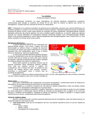 Arlindo Ugulino Netto; Luiz Gustavo Barros; Yuri Leite Eloy – HEMATOLOGIA – MEDICINA P8 – 2011.1
157
MED RESUMOS 2011
ELOY, Yuri Leite; NETTO, Arlindo Ugulino.
HEMATOLOGIA
TALASSEMIA
(Professora Angelina Cartaxo)
As Talassemias constituem um grupo heterogŽneo de doen•as genƒticas autoss’micas recessivas,
caracterizadas pela redu•‚o ou ausŽncia da s†ntese de um dos tipos de cadeias de globina que formam as
hemoglobinas. Tambƒm pode ser chamada de anemia do mediterr‹neo.
OBS
1
: A talassemia ƒ um problema quantitativo de globinas pouco sintetizadas, enquanto que a anemia falciforme ƒ um
problema qualitativo na s†ntese e de um funcionamento incorreto da globina. Talassemia geralmente resulta na deficiente
produ•‚o de globina normal, muitas vezes atravƒs de muta•…es em genes reguladores. Hemoglobinopatias implicam
altera•…es estruturais das pr€prias globinas. As duas condi•…es podem sobrepor-se, no entanto, desde que algumas
doen•as que causam altera•…es na hemoglobina (doen•as conhecidas tambƒm como hemoglobinopatias) tambƒm
afetem a sua produ•‚o (talassemia). Assim, algumas talassemias s‚o hemoglobinopatias, mas a maioria n‚o o ƒ. Uma
destas condi•…es (ou ambas) pode causar anemia.
DISTRIBUI„‚O GEOGR†FICA
A palavra talassemia deriva de uma combina•‚o das
palavras gregas, talassa – mar e emes – sangue. Com essa
denomina•‚o os mƒdicos tinham a inten•‚o de descrever
uma doen•a do sangue cuja origem predominava nos pa†ses
banhados pelo mar mediterr‹neo, tanto ƒ que a mesma
doen•a ƒ chamada de “anemia do mediterr‹neo”.
O motivo pelo qual esta deficiŽncia genƒtica apareceu
na „rea do mediterr‹neo ainda n‚o tem explica•‚o cient†fica
concreta. Mas tem-se certeza do motivo pelo qual a doen•a
se expandiu, explicado principalmente pela mal„ria, patologia
de incidŽncia elevada nos pa†ses do mediterr‹neo.
Sobre estes aspectos os cientistas notaram que as
pessoas portadoras dessa deficiŽncia genƒtica resistiam
muito mais que pessoas normais a mal„ria. Em
consequŽncia, com o passar dos anos, na medida em que
morriam de mal„ria sempre mais pessoas “normais”,
aumentava a porcentagem sobre o nˆmero total da
popula•‚o de talassemia.
Atualmente, a doen•a se alastrou praticamente por todo o mundo. S‚o registrados em toda a Amƒrica, sobretudo
nos EUA, Brasil e Argentina, bem como na •ndia, Austr„lia etc.
HEMOGLOBINA
Com para o entendimento das Talassemias ƒ de extrema necessidade o conhecimento prƒvio da molƒcula de
hemoglobina, j„ que est„ intimamente relacionada com esse grupo de patologias.
A hemoglobina ƒ um tetr‹mero composto por dois pares de cadeias polipept†dicas. Cada uma dessas cadeias
contƒm cerca de 141 amino„cidos e est„ ligado por um grupo heme.
A fun•‚o da hemoglobina ƒ transportar o oxigŽnio, distribuindo o mesmo para todas as partes do corpo irrigadas
por vasos sangu†neos. A distribui•‚o inicia-se atravƒs da intera•‚o da hemoglobina com o oxigŽnio do ar. Com isso
forma-se o complexo oxi-hemoglobina. Chegando ‘s cƒlulas do organismo, o oxigŽnio ƒ liberado e o sangue arterial
trasnforma-se em venoso, caracterizado pela carboxi-hemoglobina.
TIPOS DE HEMOGLOBINA
Durante o desenvolvimento o indiv†duo apresenta diferentes tipos de hemoglobina, cada uma desenvolvendo um
importante papel em cada etapa da vida.
 Fase Embrionária: esse tipo de hemoglobina n‚o tem uma grande import‹ncia cl†nica no que diz respeito ‘s
talassemias.
o Gower 1 (ξ2ε2)
o Gower 2 (α2ε2)
o Hemoglobina de Portland (ξ2γ2)
 
