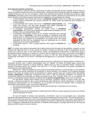Arlindo Ugulino Netto; Luiz Gustavo Barros; Yuri Leite Eloy – HEMATOLOGIA – MEDICINA P8 – 2011.1
104
Formação das hemácias (eritrócitos).
As hem„cias ou eritr€citos derivam, obviamente, da cƒlula comissionada de tecido miel€ide. Esta se divide por
mitose na unidade formadora de surtos de eritr€citos (BFU, respons„vel pela forma•‚o de cƒlulas da linhagem eritr€ide-
megacarioc†tica) que, por sua vez, d„ origem a cƒlula mais rudimentar da escala de forma•‚o dos eritr€citos: o pró-
eritroblasto. Esta cƒlula, assim como todas as cƒlulas da linhagem miel€ide, apresenta as caracter†sticas de uma cƒlula
jovem: ƒ grande, com nˆcleo ocupando quase todo seu citoplasma e com a presen•a de nuclƒolo.
 O pr€-eritroblasto sofre mitose para formar o eritroblasto basófilo, cƒlula rica em RNA por j„ possuir uma
s†ntese protƒica consider„vel (por produzir prote†nas de car„ter „cido, ela apresenta maior afinidade por
corantes b„sicos).
 O pr€-eritroblasto sofre mitose para formar o eritroblasto policromatófilo, uma
cƒlula mais madura, mas que ainda apresenta uma grande quantidade de
prote†nas „cidas, tendo maior afinidade por corantes b„sicos.
 O eritroblasto policromat€filo, tambƒm por mitose, forma o eritroblasto
ortocromático, uma cƒlula que j„ apresenta caracter†sticas morfol€gicas de uma
hem„cia, mas que ainda apresenta nˆcleo.
 O eritroblasto ortocrom„tico, atravƒs de um processo conhecido como extrus‚o
nuclear, forma o reticulócito, uma cƒlula anucleada. O reticul€cito pode estar
presente tanto na medula €ssea como no sangue perifƒrico (por cerca de 48 horas
ap€s formado, em situa•…es de normalidade) e, por possuir ainda uma grande
quantidade de RNA sem seu citoplasma, pode ser identificado por um corante
espec†fico que ƒ o azul de cresil-brilhante.
 O reticul€tico, ap€s 24 – 48h no sangue perifƒrico, dar„ origem ao eritrócito (ou
hem„cia).
OBS
2
: As cƒlulas mais imaturas apresentam alta s†ntese protƒica (para forma•‚o da hemoglobina), enquanto as mais
maduras v‚o adquirindo ferro e, por fim, perdem os nˆcleos e originam as hem„cias. O tipo de hemoglobina varia de
acordo com a fase da vida: na vida fetal precoce, surgem as hemoglobinas embrion„rias; na fetal tardia surge a
hemoglobina fetal (constitu†da por 2 cadeias a e duas g); aos 3-6 meses de vida ocorre a convers‚o da hemoglobina
para a adulta, HbA, constitu†da por duas cadeias a e duas b. A HbF tem maior afinidade para O2 que a HbA. A
concentra•‚o aumentada de CO2 diminui a afinidade da hemoglobina por O2, permitindo a libera•‚o de oxigŽnio para o
tecido.
Em condi•…es normais, devemos encontrar apenas eritr€citos e reticul€citos no sangue perifƒrico. Desta forma, o
reticul€cito funciona, para o mƒdico hematologista, como um “espelho” da fun•‚o da medula €ssea: quanto mais
reticul€citos estiverem presentes no sangue perifƒrico, significa dizer que maior ƒ a atividade medular. Pacientes que
sofreram hemorragia severa, por exemplo, com cerca de 7 a 10 dias, apresentar‚o uma grande quantidade de
reticul€citos em seu sangue perifƒrico.
Desta forma, ƒ f„cil de identificar que uma poss†vel causa desta anemia foi uma hemorragia ou uma hem€lise,
desde que haja uma grande quantidade de reticul€citos no sangue perifƒrico. Por exemplo, se um paciente apresenta
anemia, mas possui um grande nˆmero de reticul€citos no sangue, significa dizer que a medula €ssea est„ perfeita
(anemia regenerativa), trabalhando normalmente para suprir a falta de hem„cias. Entretanto, na carŽncia de
componentes b„sicos para forma•‚o de cƒlulas do sangue (como ferro, vitaminas, DNA, etc.) ou na presen•a de
tumores, os reticul€citos estar‚o reduzidos (caracterizando as anemias arregenerativas), assim como as hem„cias.
Os reticul€citos, embora sejam maiores que as hem„cias, conseguem exercer a mesma fun•‚o que elas.
Contudo, a diferen•a de tamanho n‚o ƒ capaz de diferenciar estas cƒlulas em exames laboratoriais. A indicativa de
“presen•a de policromatofilia” em um hemograma de um paciente com anemia, por exemplo, indica a presen•a de
reticul€citos, caracterizando, assim, uma anemia regenerativa.
Em resumo, trŽs condi•…es cl†nicas podem causar esta reticulocitose na decorrŽncia de uma anemia:
 Sangramentos (hemorragias);
 Hem€lise;
 Paciente que fez uso de medicamentos e suplementos para melhorar a fun•‚o sangu†nea cerca de uma semana
antes da realiza•‚o do exame.
No que diz respeito ‘ hem„cia, esta apresenta, normalmente, cerca de 7“m (enquanto que o reticul€cito
apresenta, aproximadamente, 9“m). A hem„cia ƒ uma cƒlula anucleada que tem cerca de 90 - 120 dias de sobrevida. O
fato de uma hem„cia ser maior que a outra (macrocitose) diminui a sobrevida da maior, pois o ba•o, respons„vel pela
hemocaterese, ƒ extremamente rigoroso quanto ao di‹metro da hem„cia: o di‹metro dos capilares do ba•o varia de 1 a
3“m. O reticul€tico, independente de seu tamanho, ƒ resistente a esta sele•‚o, e consegue sobreviver por 48 horas atƒ
perder seu RNA, diminuir e formar a hem„cia.
 