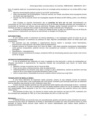 Arlindo Ugulino Netto; Luiz Gustavo Barros; Yuri Leite Eloy – HEMATOLOGIA – MEDICINA P8 – 2011.1
162
ferro. O quelante usado por via parenteral se liga ao ferro em circula•‚o sendo excretado por via urin„ria (80%) e fecal
(40%).
Algumas recomenda•…es pr„ticas quanto ao uso da DF compreendem:
 Dose recomendada ƒ de 20-40mg/kg/dia, 5 dias por semana, por infus‚o subcut‹nea lenta empregando bomba
de infus‚o caso seja dispon†vel.
 Quando isso n‚o for poss†vel, devem ser empregadas inje•…es IM di„rias de 500-1000mg, porƒm, com eficiŽncia
menor.
Uma novidade no mercado farmacŽutico s‚o os quelantes de ferro por via oral, disponibilizados em
comprimidos de 125, 250 e 500mg. A dose inicial est„ em torno de 20mg/kg. Naqueles pacientes que necessitam de 1
concentrado de hem„cias por semana, deve-se administrar 30mg/kg, quando necessita somente de 2 unidades de
hem„cias por mŽs ou o paciente entra na fase de manuten•‚o a dose ƒ reduzida para 10mg/kg dia.
A transi•‚o da droga parenteral – DF – ƒ feita com metade da dose, ou seja, se o paciente fazia uso de 50mg de
desferoxamina, o medicamento oral dever„ ser administrado na dosagem de 25mg/kg dia.
ESPLENECTOMIA
‡ uma medida auxiliar no tratamento da doen•a talassŽmica, a ser empregada quando h„ sinais de que as
complica•…es sobrepujam os benef†cios da presen•a do ba•o. Algumas considera•…es devem ser feitas sobre este
procedimento:
 Nos pacientes que s‚o candidatos a esplenectomia deve-se realizar a vacina•‚o contra Haemophilus,
pneumococos e meningococos, trŽs meses antes da esplenectomia.
 Indicada somente em crian•as acima de 5 anos de idade – pois esses pacientes permanecem desprotegidos
contra germes encapsulados, podendo torna-se mais suscept†vel por exemplo a ocorrŽncia de pneumonias,
meningites.
 Plaquetopenia – hiperesplenismo
 Elevado consumo transfusional de sangue, excedendo 240ml de hem„cias/kg peso/ano para manter n†vel m†nimo
de Hb de 10,0g/dl.
ANTIBIOTICOTERAPIA/PROFILAXIA
O uso de antibi€ticos tem melhorado em muito a qualidade de vida diminuindo o nˆmero de complica•…es por
infec•…es secund„rias a esplenectomia. As seguintes medidas s‚o aconselhadas para reduzir os riscos desta
complica•‚o:
 Retardar a cirurgia, se poss†vel, atƒ os 5 anos de idade
 Fazer uso de vacina, antipneumoc€cica, antes da esplenectomia
 Antibioticoprofilaxia nos primeiros anos ap€s a cirurgia ou atƒ a adolescŽncia, atravƒs da penicilina oral duas
vezes ao dia ou uma inje•‚o de penicilina benzatina a cada 21 dias.
 Instruir os pais sobre a necessidade de procurar cuidados mƒdicos sempre que surgir febre
TRANSPLANTE DE MEDULA ÓSSEA
‡ uma forma alternativa de tratamento nestes pacientes, embora s€ seja realizado quando h„ doadores
compat†veis, que ainda assim, suas complica•…es s‚o muito graves. Entretanto para execu•‚o desse tipo de tratamento
deve-se classificar esse paciente em alto, moderado e baixo risco.
O baixo risco s‚o aqueles pacientes que n‚o apresentam les‚o hep„tica pela sobreposi•‚o de ferro – mostrando
boa ades‚o ao quelante. O alto risco ƒ aquele paciente com les…es hep„ticas mesmo em uso de quelantes, evoluindo
com hepatomegalia, fibrose periportal. E por fim o risco intermedi„rio ƒ quando n‚o preenche nenhum dos critƒrios
citados acima.
Nos pacientes de baixo risco, as chances do mesmo evoluir sem doen•a ƒ de cerca de 87%, mostrando uma
boa indica•‚o para realiza•‚o do TMO, j„ no risco intermedi„rio tem 84% e no alto risco 50%.
PREVEN„‚O
A doen•a s€ pode ser prevenida hoje com aconselhamento genƒtico prƒ-natal de casais portadores dos genes.
Indiv†duos que tem casos de Talassemia na fam†lia ou descendŽncia europƒia com casos de anemia cr’nica ou morte
perinatal na fam†lia devem procurar ajuda mƒdica em centros especializados para realizar estudo genƒtico e
planejamento familiar.
 