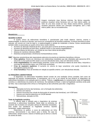 Arlindo Ugulino Netto; Luiz Gustavo Barros; Yuri Leite Eloy – HEMATOLOGIA – MEDICINA P8 – 2011.1
164
Imagem mostrando duas lâminas distintas. Na lâmina esquerda,
podemos visualizar várias hemácias com um halo interno pálido, ao
redor de uma área corada de rosa. Nesta mesma lâmina, podemos
visualizar pequenas células com coloração homogênea, sem o halo
interno pálido, são os microesferócitos.
DIAGN•STICO
QUADRO CLÍNICO
O quadro clínico da esferocitose hereditária é caracterizado pela tríade clássica: icterícia, anemia e
esplenomegalia. A icterícia é discreta, que ocorre em conseqüência da hemólise acelerada. A anemia hemolítica é extra-
vascular, por ocorrer em nível do baço e, a esplenomegalia é variada de moderada a intensa. Outras características
também estão co-associadas ao quadro clínico típico recém-referido.
 Aumento da absorção intestinal de ferro, que pode gerar aumento da ferritina plasmática;
 Aumento da demanda de ácido fólico, podendo induzir a uma anemia megaloblástica;
 Cálculos biliares de bilirrubina, em virtude de uma maior oferta de bilirrubina;
 Úlceras em membros inferiores (MMII);
 Distúrbios extrapiramidais e fenômenos tromboembólicos (raros)
OBS
1
: Algumas características são responsáveis pela piora da anemia em distúrbios hemolíticos crônicos.
 Crise aplástica: Ocorre em indivíduos com esferocitose hereditária que são infectados pelo parvovírus B19,
induzindo a uma queda do DHL basal e curva de reticulócitos baixo, mas com bilirrubina normal.
 Crise megaloblástica: Em determinados pacientes, ocorre uma deficiência relativa de ácido fólico, induzindo a
uma taxa de reticulócitos baixa, com VCM muito aumentado.
 Crise de seqüestro esplênico: O aumento do volume do baço caracteriza uma queda importante da
hemoglobina (acima de 2 g).
 Crise hemolítica: Piora da hemólise em relação ao episódio anterior, com reticulocitose elevada.
ALTERAÇÕES LABORATORIAIS
O diagnóstico da esferocitose hereditária deverá constar de uma avaliação clínica completa, bem como da
realização de exames complementares. O hemograma, por si só, é um exame de boa eficácia no diagnóstico da
esferocitose hereditária e da avaliação geral do doente. Todavia, o padrão-ouro é a ectacitometria, teste da fragilidade
osmótica e a eletroforese de proteína de membrana. Na realidade do Brasil, o teste da fragilidade osmótica ainda pode
ser feito, mas a associação entre clínica e o hemograma já são suficientes para ditar o diagnóstico.
Hemograma.
 Alterações da forma das hemácias, com a formação dos esferócitos;
 Anemia com icterícia
 Anemia microcítica (em virtude da diminuição do tamanho das hemácias), com VCM baixo
 Anemia com icterícia determina um CHCM elevado
 Reticulocitose, elevação do DHL
Teste da fragilidade osmótica.
O referido teste é utilizado para o diagnóstico de anemias
hemolíticas e esferocitose hereditária. Neste teste os eritrócitos do
paciente são incubados em soluções salinas de diferentes tonicidades,
para avaliar sua resistência ou fragilidade osmótica. Quando
aumentado, sugere esferocitose.
Observamos no gráfico, a curva da esferocitose em linha
contínua, demonstrando o seu desvio para a direita. No caso da
esferocitose, sempre ocorre o desvio à medida que se diminui o volume
do cloreto de sódio.
 