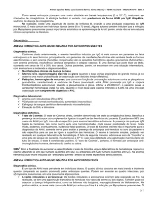 Arlindo Ugulino Netto; Luiz Gustavo Barros; Yuri Leite Eloy – HEMATOLOGIA – MEDICINA P8 – 2011.1
167
Como esses anticorpos possuem uma maior atividade em baixas temperaturas (0 a 10• C), costumam ser
chamados de crioaglutinina. A etiologia tambƒm ƒ variada, com predomínio da forma AHAI por IgM idiopática,
sin’nimo de doen•a da crioaglutinina.
Na realidade, existe uma expans‚o de clones de linf€citos B, levando a uma produ•‚o exagerada de IgM
monoclonal. ‡ mais comum em indiv†duos idosos (entre 50 e 70 anos). Alguns autores tambƒm intitulam que a infec•‚o
por Mycoplasma pneumoniae possui import‹ncia estat†stica na epidemiologia da AHAI, porƒm, ainda n‚o se tem estudos
cl†nicos apropriados na literatura.
DIAGN•STICO
ANEMIA HEMOLÍTICA AUTO-IMUNE INDUZIDA POR ANTICORPOS QUENTES
Diagnóstico clínico.
Conforme citado anteriormente, a anemia hemol†tica induzida por IgG ƒ mais comum em pacientes na faixa
et„ria jovem e do sexo feminino, principalmente, em gestantes. As manifesta•…es cl†nicas s‚o vari„veis desde as formas
assintom„ticas e sem anemia (hem€lise compensada) atƒ os epis€dios hemol†ticos agudos grav†ssimos (fulminantes),
com anemia profunda, insuficiŽncia card†aca congestiva e colapso vascular. ‡ uma doen•a que pode levar ao €bito,
ocorrendo em cerca de 10 a 30% dos casos. Outros pacientes, porƒm, se encontram em uma situa•‚o intermedi„ria,
com anemia leve a moderada e oligossintom„tica.
 Manifestações clínicas da doença de base
 Icterícia leve, esplenomegalia discreta ou grave (quando o ba•o atinge propor•…es de grande monta, j„ se
observa uma maior probabilidade de associa•‚o com distˆrbio linfoproliferativo).
 Petéquias, hemorragias de mucosas, que ocorre em fun•‚o de uma rea•‚o auto-imune contra as plaquetas e
granul€citos, caracterizando a s†ndrome de Evans (associa•‚o entre AHAI promovida por IgG e pˆrpura
trombocitopŽnica auto-imune). Quando a plaquetopenia ƒ grave, inferior a 20.000/mm
3
, o paciente passa a
apresentar hemorragias vistas na pele. Quando o n†vel decai para valores inferiores a 5.000, h„ uma prov„vel
associa•‚o com sangramento digestivo e AVC.
Diagnóstico laboratorial.
 Anemia com reticulocitose (10 a 30%)
 VCM pode ser normal (normoc†tica) ou aumentado (macroc†tica)
 Esfrega•o de sangue perifƒrico demonstrando microesfer€citos
 Eleva•‚o do DHL e bilirrubina
Diagnóstico definitivo.
 Teste de Coombs: O teste de Coombs direto, tambƒm denominado de teste da antiglobulina direta, identifica a
presen•a de anticorpos ou complementos ligados ‘ superf†cie das hem„cias do paciente. ‡ positivo em 98% dos
casos de AHAI por IgG, mas n‚o ƒ especifico para anemia hemol†tica auto-imune. A presen•a de qualquer IgG
ligada ‘s hem„cias, tais como ocorre ap€s uma hemotransfus‚o, pode causar positividade do teste. Deste
modo, podemos, eventualmente, evidenciar falso-positivos. O teste de Coombs indireto n‚o ƒ importante para o
diagn€stico da AHAI, somente serve para avaliar a presen•a de anticorpos anti-hem„cia no soro do paciente e
n‚o espec†fica para as que se ligam a superf†cie das hem„cias. O exame ƒ bastante simples, podendo ser
realizado em qualquer laborat€rio de hematologia. ‡ feito da seguinte maneira: adiciona-se soro de “Coombs” a
uma gota de sangue do paciente, incubando-se a 37• C; caso seja detectada uma aglutina•‚o macrosc€pica do
tubo de ensaio, o teste ƒ considerado positivo. O “soro de Coombs”, portanto, ƒ formado por anticorpos anti-
imunoglobulina humana, derivados do coelho ou cabra.
OBS
2
: Com a finalidade de aumentar a especificidade o teste de Coombs, alguns laborat€rios de hematologia repetem o
exame utilizando-se anti-IgG humano (Coombs anti-IgG) ou anticorpos anti-C3b humano (Coombs anti-C3). Na anemia
hemol†tica auto-imune induzida por “anticorpos quentes” ambos os testes espec†ficos ser‚o positivos.
ANEMIA HEMOLÍTICA AUTO-IMUNE INDUZIDA POR ANTICORPOS FRIOS
Diagnóstico clínico.
‡ um tipo de AHAI mais prevalente em indiv†duos idosos. O quadro cl†nico costuma ser mais brando e indolente
quando comparado ao quadro promovido pelos anticorpos quentes. Podem ser associar ao quadro infeccioso, por
Mycoplasma pneumoniae, em uma pneumonia at†pica prƒvia.
 Livedos reticulares e acrocianose: Os livedos reticulares e acrocianose ocorrem pela exposi•‚o ao frio, na
realidade, se tem uma aglutina•‚o transit€ria de hem„cias nos vasos da derme ou dos d†gitos. Tambƒm pode se
associar a doen•a linfoproliferativa, como os linfomas n‚o hodgkins, macroglobulinemia de Waldenstrom. Na
pr„tica mƒdica, a causa mais comum de AHAI por anticorpos frios ƒ a infec•‚o por Mycoplasma pneumoniae. O
 