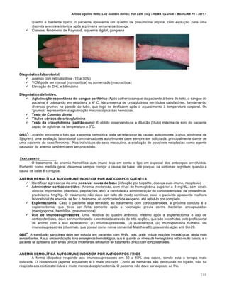 Arlindo Ugulino Netto; Luiz Gustavo Barros; Yuri Leite Eloy – HEMATOLOGIA – MEDICINA P8 – 2011.1
168
quadro ƒ bastante t†pico, o paciente apresenta um quadro de pneumonia at†pica, com evolu•‚o para uma
discreta anemia e icter†cia ap€s a primeira semana da doen•a.
 Cianose, fen’meno de Raynaud, isquemia digital, gangrena
Diagnóstico laboratorial.
 Anemia com reticulocitose (10 a 30%)
 VCM pode ser normal (normoc†tica) ou aumentado (macroc†tica)
 Eleva•‚o do DHL e bilirrubina
Diagnóstico definitivo.
 Aglutinação espontânea do sangue periférico: Ap€s colher o sangue do paciente ‘ beira do leito, o sangue do
paciente ƒ colocando em geladeira a 4• C. Na presen•a de crioaglutinina em t†tulos satisfat€rios, formar-se-‚o
diversos grumos na parede do tubo, que logo se desfazem ap€s o aquecimento ‘ temperatura corporal. Os
“grumos” representam a aglutina•‚o macrosc€pica das hem„cias.
 Teste de Coombs direto
 Títulos séricos de crioaglutinina
 Teste da crioaglutinina (padrão-ouro): ‡ obtido observando-se a dilui•‚o (t†tulo) m„xima de soro do paciente
capaz de aglutinar na temperatura a 0
o
C.
OBS
3
: Levando em conta o fato que a anemia hemol†tica pode se relacionar ‘s causas auto-imunes (Lˆpus, s†ndrome de
Sjogren), uma avalia•‚o laboratorial com marcadores auto-imunes deve sempre ser solicitada, principalmente diante de
uma paciente do sexo feminino. Nos indiv†duos do sexo masculino, a avalia•‚o de poss†veis neoplasias como agente
causador da anemia tambƒm deve ser procedido.
TRATAMENTO
O tratamento da anemia hemol†tica auto-imune leva em conta o tipo em especial dos anticorpos envolvidos.
Portanto, como medida geral, devemos sempre corrigir a causa de base, atƒ porque, os sintomas regridem quando a
causa de base ƒ corrigida.
ANEMIA HEMOLÍTICA AUTO-IMUNE INDUZIDA POR ANTICORPOS QUENTES
 Identificar a presen•a de uma possível causa de base (infec•‚o por hepatite, doen•a auto-imune, neoplasia)
 Administrar corticosteróides: Anemia moderada, com n†vel de hemoglobina superior a 8 mg/dL, sem sinais
cl†nicos importantes (dispnƒia, palpita•…es, etc), a conduta ƒ a administra•‚o de corticoster€ides, de preferŽncia,
prednisona 1mg/Kg. O tratamento n‚o deve ser feito de modo cont†nuo, caso o paciente apresente melhora
laboratorial da anemia, se faz o desmame do corticoster€ide ex€geno, atƒ retir„-lo por completo.
 Esplenectomia: Caso o paciente seja refrat„rio ao tratamento com corticoster€ides, a pr€xima conduta ƒ a
esplenectomia, que deve ser feita somente ap€s a vacina•‚o prƒvia contra bactƒrias encapsuladas
(menigogocos, hem€filos, pneumococos).
 Uso de imunossupressores: Uma recidiva do quadro anŽmico, mesmo ap€s a esplenectomia e uso de
corticoster€ides, deve ser monitorizada e controlada atravƒs de trŽs op•…es, que s‚o escolhidas pelo profissional
de acordo com a sua experiŽncia: (1) imunosupressores, (2) pulsoterapia, (3) imunoglobulina humana. Os
imunossupressores (rituximab, que possui como nome comercial Mabthera¥), possuindo a•‚o anti Cd-20.
OBS4
: A transfus‚o sangu†nea deve ser evitada em pacientes com AHAI, pois, pode induzir rea•…es imunol€gicas ainda mais
exacerbantes. A sua ˆnica indica•‚o ƒ na emergŽncia hematol€gica, que ƒ quando os n†veis de hemoglobina est‚o muito baixos, e o
paciente se apresenta com sinais cl†nicos importantes refrat„rios ao tratamento cl†nico com corticoster€ides
ANEMIA HEMOLÍTICA AUTO-IMUNE INDUZIDA POR ANTICORPOS FRIOS
A forma idiop„tica responde aos imunossupressores em 50 a 60% dos casos, sendo esta a terapia mais
indicada. O clorambucil (agente alquilante) ƒ o mais utilizado. Como as hem„cias s‚o destru†das no f†gado, n‚o h„
resposta aos corticoster€ides e muito menos ‘ esplenectomia. O paciente n‚o deve ser exposto ao frio.
 