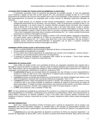 Arlindo Ugulino Netto; Luiz Gustavo Barros; Yuri Leite Eloy – HEMATOLOGIA – MEDICINA P8 – 2011.1
173
ATIVAÇÃO DOS FATORES DE COAGULAÇÃO NA MEMBRANA PLAQUETÁRIA
A hemostasia secund„ria ocorre na superf†cie das plaquetas do endotƒlio vascular. O in†cio da coagula•‚o
ocorre mediante a liga•‚o do fator VIIa ao fator tecidual (FT), com consequente ativa•‚o do fator IX. O FT ƒ uma
glicoprote†na de membrana que funciona como receptor para o fator VII da coagula•‚o. O fator tecidual ƒ o respons„vel
pelo desencadeamento do processo de coagula•‚o ap€s a injˆria vascular ou altera•…es bioqu†micas (libera•‚o de
citocinas).
 Ap€s a les‚o tecidual, h„ um dep€sito do fator tecidual (tromboplastina), induzindo a ativa•‚o do fator VII
(antigamente denominada de via intr†nseca). Uma vez ativado, o fator VII proporciona a ativa•‚o do fator X, em
pequena propor•‚o, e ao mesmo tempo do complexo IXa/VIIIa (complexo tenase intr†nseco). Este complexo
ativa os fatores VIII e IX ao mesmo tempo, que ativam o fator X de modo mais intenso. O fator X, ativado,
estimula o complexo protrombinase, que transforma protrombina em trombina e fibrinogŽnio em fibrina. Por fim,
o fator XIII estabiliza o coagulo. O fator XII ativa o fator XI, que ativa o complexo tenase intr†nseco (VIIIa + c„lcio
+ IXa) e fator II plaquet„rio (que ainda ativa o complexo protrombinase (Xa + Va + c„lcio), tambƒm tranformando
protrombina em trombina e fibrinogŽnio em fibrina.
 Ap€s les‚o vascular, ocorre exposi•‚o do col„geno, inibindo o fvW, havendo ades‚o, agrega•‚o e plaquet„ria.
Ao mesmo tempo, ocorre a libera•‚o do FT (fator III), que estimula a via intr†nseca. O fator XII, ativando o
complexo tensa extr†nseca (VII + III + c„lcio), pode ativar fator X (em menor propor•‚o), mas ele vai ativar o
complexo tenase intr†nseco (VIIIa+c„lcio+IXa+fator III plaquet„rio) que ir„ ativar o complexo trombinase
transformando protrombina em trombina e fibrinogŽnio em fibrina.
HARMONIA ENTRE COAGULAÇÃO E ANTI-COAGULAÇÃO
De fato, no estado fisiol€gico n‚o h„ forma•‚o e deposi•‚o de fibrina no intravascular devido:
 As propriedades anticoagulantes do endotƒlio;
 A forma inativa das prote†nas plasm„ticas da coagula•‚o (que circulam como zimogŽnios – enzimas inativas –
ou cofatores), que s€ ser‚o ativados quando tiver um sangramento;
 A presen•a de inibidores fisiol€gicos da coagula•‚o (fator inibidor da via tecidual – Tissue Factor pathway
inhibitor-TFPI, Proteina C, Prote†na S e Antitrombina III).
INIBIDORES DA COAGULAÇÃO
Cada mililitro de sangue contƒm uma quantidade de fatores de coagula•‚o necess„ria para coagular todo o
fibrinogŽnio corporal em apenas 15 segundos. Contudo, existe um sistema regulador que funciona como uma espƒcie de
“freio” desse sistema. S‚o os anticoagulantes end€genos. Estas subst‹ncias s‚o ativadas juntamente com o sistema da
coagula•‚o. Os principais s‚o: antitrombina III, prote†na C, prote†na S e TFPI.
 A antitrombina III liga-se aos principais fatores da coagula•‚o das vias intr†nseca e comum (especialmente a
trombina e o fator Xa, alƒm do IX e XII), inativando-os. A heparina pode complexar-se com a antitrombina III,
aumentando bastante o seu poder anticoagulante.
 A proteína C precisa ser ativada pela trombina e/ou trombomodulina nas cƒlulas endoteliais para adquirir o seu
efeito anticoagulante, inativando dois importantes cofatores da coagula•‚o - fator V e VIII.
 A proteína S aumenta o efeito anticoagulante da prote†na C ativada. Vale ressaltar que tanto a prote†na C como
a prote†na S tŽm a sua s†ntese realizada no hepat€cito e depende da vitamina K (pois precisa da rea•‚o de
gama-carboxila•‚o). A inibi•‚o da s†ntese desta prote†na nas primeiras 24-48h justifica o curto efeito inicial pr€-
coagulante do cumar†nico. Portanto, inibe a liga•‚o entre o fator VII ao fator tecidual, e o fator X.
 O TFPI, como j„ descrito, inibe o complexo TF-fator VIla.
OBS
1
: As raras deficiŽncias heredit„rias de antitrombina III ou prote†na C ou prote†na S acarretam em uma s†ndrome de
hipercoagulabilidade (ou trombofilia), manifestando-se por fen’menos tromboemb€licos. Muito mais frequentemente na
pr„tica mƒdica, observa-se um distˆrbio qualitativo: o fator V de Leiden. Esta s†ndrome, tambƒm conhecida como
resistŽncia ‘ prote†na C ativada, ƒ decorrente de um fator V mutante, resistente ao efeito inibit€rio deste anticoagulante
end€geno.
SISTEMA FIBRINOLÍTICO
Assim que o tamp‚o hemost„tico (trombo) ƒ formado para o controle do sangramento, ele j„ come•a a ser
dissolvido pelo sistema fibrinol†tico end€geno. O endotƒlio libera o tPA (ativador do plasminogŽnio tecidual), uma
subst‹ncia capaz de converter o plasminogŽnio (uma prote†na plasm„tica circulante) em plasmina, uma potente enzima
proteol†tica.
A plasmina possui uma alta capacidade de degradar os pol†meros de fibrina em pequenos fragmentos – os
produtos de degrada•‚o de fibrina (PDF), como o D-d†mero, processo denominado fibrin€lise. Estes ˆltimos s‚o ent‚o
 