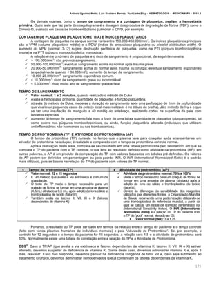Arlindo Ugulino Netto; Luiz Gustavo Barros; Yuri Leite Eloy – HEMATOLOGIA – MEDICINA P8 – 2011.1
175
Os demais exames, como o tempo de sangramento e a contagem de plaquetas, avaliam a hemostasia
primária. Outro teste que faz parte do coagulograma ƒ a dosagem dos produtos de degrada•‚o de fibrina (PDF), como o
D†mero-D, avaliado em casos de tromboembolismo pulmonar e CIVD, por exemplo.
CONTAGEM DE PLAQUETAS (PLAQUETOMETRIA) E ÍNDICES PLAQUETÁRIOS
A contagem de plaquetas no sangue normal varia entre 150.000-450.000/mm
3
. Os †ndices plaquet„rios principais
s‚o o VPM (volume plaquet„rio mƒdio) e o PDW (†ndice de anisocitose plaquet„rio ou platelet distribution width). O
aumento do VPM (normal: 3-12) sugere destrui•‚o perifƒrica de plaquetas, como na PTI (pˆrpura trombocitopŽnica
imune) e na PTT (pˆrpura trombocitopŽnica tromb€tica).
A rela•‚o entre o nˆmero de plaquetas e o risco de sangramento ƒ proporcional, da seguinte maneira:
 > 100.000/mm
3
: n‚o provoca sangramento.
 50.000-100.000/mm
3
: eventual sangramento acima do normal ap€s trauma grave
 20.000-50.000/mm
3
: sangramento acima do normal ap€s trauma ou cirurgia; eventual sangramento espont‹neo
(especialmente quando < 30.000/ml
3
); aumento do tempo de sangramento.
 10.000-20.000/mm
3
: sangramento espont‹neo comum.
 < 10.000/mm
3
: risco de sangramento grave ou incontrol„vel.
 < 5.000/mm
3
: risco muito alto de sangramento grave e fatal
TEMPO DE SANGRAMENTO
 Valor normal: 1 a 3 minutos, quando realizado o mƒtodo de Duke
 Avalia a hemostasia prim„ria, quantidade de plaquetas e fun•‚o plaquet„ria.
 Atravƒs do mƒtodo de Duke, mede-se a dura•‚o do sangramento ap€s uma perfura•‚o de 1mm de profundidade
que visa lesar pequenos vasos da pele (o local mais realizado ƒ no l€bulo da orelha). J„ o mƒtodo de Ivy ƒ o que
se faz uma insufla•‚o de manguito a 40 mmHg do antebra•o, realizando cortes na superf†cie da pele com
lancetas especiais.
 Aumento do tempo de sangramento fala mais a favor de uma baixa quantidade de plaquetas (plaquetopenia), tal
como ocorre nas pˆrpuras trombocitopŽnicas, ou ainda, fun•‚o plaquet„ria alterada (indiv†duos que utilizam
antiinflamat€rios n‚o-hormonais ou nas trombastenias).
TEMPO DE PROTROMBINA (TP) E ATIVIDADE DE PROTROMBINA (AP)
O tempo de protombina (TP) consiste no tempo que o plasma leva para coagular ap€s acrescentar-se um
ativador de protombina na solu•‚o; ƒ realizado e comparado com o tempo da protombina-controle normal.
Ap€s a realiza•‚o deste teste, compara-se seu resultado em uma tabela padronizada pelo laborat€rio, em que se
compara o TP do paciente com o TP controle, o que leva ao resultado definido como atividade da protombina (AP); em
outras palavras, o AP ƒ um produto da compara•‚o do TP com valores baseados em tabelas prƒ-definidas. Os valores
de AP podem ser definidos em porcentagem ou pelo padr‚o INR. O INR (International Normalized Ratio) ƒ o padr‚o
mais utilizado, pois se baseia na rela•‚o do TP do paciente com valores de TP normal.
 Tempo de protrombina (TP)  Atividade de protrombina (AP)
 Valor normal: 12 a 15 segundos
 ‡ um mƒtodo que avalia a via extr†nseca e comum da
coagula•‚o.
 O teste de TP mede o tempo necess„rio para um
co„gulo de fibrina se formar em uma amostra de plasma
(4,5mL) citratado a 0,5 mL, ap€s adi•‚o de †ons c„lcio e
tromboplastina de tecido (fator III).
 Tambƒm avalia os fatores II, VII, IX e X (fatores
dependentes de vitamina K)
 Atividade de protrombina normal: 70% a 100%
 Mede o tempo necess„rio para um co„gulo de fibrina se
formar em uma amostra de plasma citratado ap€s a
adi•‚o de †ons de c„lcio e tromboplastina de tecido
(fator III).
 Devido ‘s diferen•as de sensibilidade dos reagentes
utilizados por diferentes fontes, a Organiza•‚o Mundial
de Saˆde recomenda uma padroniza•‚o utilizando-se
uma tromboplastina de referŽncia mundial, a partir da
qual se calcula um †ndice de corre•‚o denominado ISI
(International Sensitivity Index). O INR (International
Normalized Ratio) ƒ a rela•‚o do TP do paciente com
o TP do “pool” normal, elevado ao ISI.
 Valor normal (INR): 1 a 1,25.
Portanto, o resultado do TP pode ser dado em termos da rela•‚o entre o tempo do paciente e o tempo controle
(feito com v„rios plasmas humanos de indiv†duos normais) e pela “Atividade de Protrombina”. Se, por exemplo, o
controle for 12 segundos e o tempo do paciente for 16 segundos, a rela•‚o ser„ 1,5 e a atividade de protrombina ser„
50%. Normalmente existe uma tabela de correla•‚o entre a rela•‚o do TP e a Atividade de Protrombina.
OBS
2
: Caso o TP/AP (que avalia a via extr†nseca e fatores dependentes de vitamina K: fatores II, VII, IX e X) estiver
alterado, devemos suspeitar de deficiŽncia de vitamina K. Diante deste caso, devemos administrar vitamina K e, ap€s 3
dias, reavaliar. Caso n‚o responda, devemos pensar na deficiŽncia congŽnita de fator VII e, caso seja submetido ao
tratamento cirˆrgico, devemos administrar hemoderivados que j„ contenham os fatores dependentes de vitamina K.
 