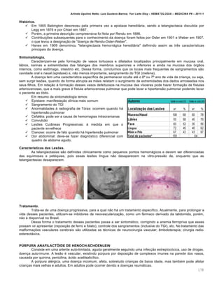 Arlindo Ugulino Netto; Luiz Gustavo Barros; Yuri Leite Eloy – HEMATOLOGIA – MEDICINA P8 – 2011.1
178
Histórico.
 Em 1865 Babington descreveu pela primeira vez a epistaxe hereditária, sendo a telangiectasia discutida por
Legg em 1876 e por Chiari em 1887.
 Porém, a primeira descrição compreensiva foi feita por Rendu em 1896.
 Contribuições subsequentes para o conhecimento da doença foram feitos por Osler em 1901 e Weber em 1907,
o que levou a designação de "doença de Rendu-Osler-Weber".
 Hanes em 1909 denominou "telangiectasia hemorrágica hereditária" definindo assim as três características
principais da doença.
Sintomatologia.
Caracterizam-se pela formação de vasos tortuosos e dilatados localizados principalmente em mucosa oral,
lábios, narinas e extremidades das falanges dos membros superiores e inferiores e ainda na mucosa dos órgãos
internos, como estômago, intestino etc. Dessa forma, concluímos que os locais mais frequentes de sangramentos são
cavidade oral e nasal (epistaxe) e, não menos importante, sangramento do TGI (melena).
A doença tem uma característica específica de permanecer oculta até o 6º ou 7º ano de vida da criança, ou seja,
sem surgir lesões, quando de forma abrupta as mães relatam o surgimento de extremidades dos dedos arroxeadas nos
seus filhos. Em relação à formação desses vasos defeituosos na mucosa das vísceras pode haver formação de fístulas
arteriovenosas, que a mais grave é fístula arteriovenosa pulmonar que pode levar a hipertensão pulmonar podendo levar
o paciente ao óbito.
Em resumo da sintomatologia temos:
 Epistaxe: manifestação clínica mais comum
 Sangramento do TGI
 Anormalidades à radiografia de Tórax: ocorrem quando há
hipertensão pulmonar
 Cefaléia: pode ser a causa de hemorragias intracranianas
 Convulsão
 Lesões Cutâneas Progressivas: à medida em que o
paciente envelhece
 Cianose: ocorre de fato quando há hipertensão pulmonar
 Dor abdominal: deve-se fazer diagnóstico diferencial com
quadro de abdome agudo.
Características das Lesões.
As telangiectasias são definidas clinicamente como pequenos pontos hemorrágicos e devem ser diferenciadas
das equimoses e petéquias, pois essas lesões língua não desaparecem na vitro-pressão da, enquanto que as
telangiectasias desaparecem.
Tratamento.
Trata-se de uma doença progressiva, para a qual não há um tratamento específico. Atualmente, para prolongar a
vida desses pacientes, utilizam-se inibidores da neovascularização, como um fármaco derivado da talidomida, porém,
não é disponível no Brasil.
Dessa forma o tratamento desses pacientes passa a ser sintomático, corrigindo a anemia ferropriva que esses
possam vir apresentar (reposição de ferro e folato), controle dos sangramentos (inclusive do TGI), etc. No tratamento das
malformações vasculares cerebrais são utilizadas as técnicas de neurocirurgia vascular; êmboloterapia; cirurgia radio-
estereotáxica.
PÚRPURA ANAFILACTÓIDE DE HENOCH-SCHOENLEIN
Consiste em uma arterite auto-limitada, aguda geralmente seguindo uma infecção estreptocócica, uso de drogas,
doença auto-imune. A lesão é vascular, existindo púrpura por deposição de complexos imunes na parede dos vasos,
causada por quinina, penicilina, ácido acetilsalicílico.
A púrpura alérgica, uma doença incomum, afeta, sobretudo crianças de baixa idade, mas também pode afetar
crianças mais velhas e adultos. Em adultos pode ocorrer devido a doenças reumáticas.
 