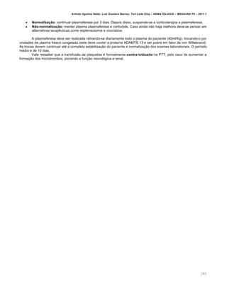 Arlindo Ugulino Netto; Luiz Gustavo Barros; Yuri Leite Eloy – HEMATOLOGIA – MEDICINA P8 – 2011.1
185
 Normalização: continuar plasmaferese por 3 dias. Depois disso, suspende-se a corticoterapia e plasmaferese.
 Não-normalização: manter plasma plasmaferese e corticóide. Caso ainda não haja melhora deve-se pensar em
alternativas terapêuticas como esplenectomia e vincristina.
A plasmaferese deve ser realizada retirando-se diariamente todo o plasma do paciente (40ml/Kg), trocando-o por
unidades de plasma fresco congelado (este deve conter a proteína ADAMTS 13 e ser pobre em fator de von Willebrand).
As trocas devem continuar até a completa estabilização do paciente e normalização dos exames laboratoriais. O período
médio é de 10 dias.
Vale ressaltar que a transfusão de plaquetas é formalmente contra-indicada na PTT, pelo risco de aumentar a
formação dos microtrombos, piorando a função neurológica e renal.
 