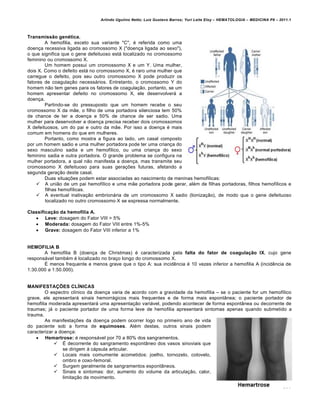 Arlindo Ugulino Netto; Luiz Gustavo Barros; Yuri Leite Eloy – HEMATOLOGIA – MEDICINA P8 – 2011.1
189
Transmissão genética.
A hemofilia, exceto sua variante "C", ƒ referida como uma
doen•a recessiva ligada ao cromossomo X ("doen•a ligada ao sexo"),
o que significa que o gene defeituoso est„ localizado no cromossomo
feminino ou cromossomo X.
Um homem possui um cromossomo X e um Y. Uma mulher,
dois X. Como o defeito est„ no cromossomo X, ƒ raro uma mulher que
carregue o defeito, pois seu outro cromossomo X pode produzir os
fatores de coagula•‚o necess„rios. Entretanto, o cromossomo Y do
homem n‚o tem genes para os fatores de coagula•‚o, portanto, se um
homem apresentar defeito no cromossomo X, ele desenvolver„ a
doen•a.
Partindo-se do pressuposto que um homem recebe o seu
cromossomo X da m‚e, o filho de uma portadora silenciosa tem 50%
de chance de ter a doen•a e 50% de chance de ser sadio. Uma
mulher para desenvolver a doen•a precisa receber dois cromossomos
X defeituosos, um do pai e outro da m‚e. Por isso a doen•a ƒ mais
comum em homens do que em mulheres.
Portanto, como mostra a figura ao lado, um casal composto
por um homem sadio e uma mulher portadora pode ter uma crian•a do
sexo masculino sadia e um hemof†lico, ou uma crian•a do sexo
feminino sadia e outra portadora. O grande problema se configura na
mulher portadora, a qual n‚o manifesta a doen•a, mas transmite seu
cromossomo X defeituoso para suas gera•…es futuras, afetando a
segunda gera•‚o deste casal.
Duas situa•…es podem estar associadas ao nascimento de meninas hemof†licas:
 A uni‚o de um pai hemof†lico e uma m‚e portadora pode gerar, alƒm de filhas portadoras, filhos hemof†licos e
filhas hemof†licas.
 A eventual inativa•‚o embrion„ria de um cromossomo X sadio (lioniza•‚o), de modo que o gene defeituoso
localizado no outro cromossomo X se expressa normalmente.
Classificação da hemofilia A.
 Leve: dosagem do Fator VIII > 5%
 Moderada: dosagem do Fator VIII entre 1%-5%
 Grave: dosagem do Fator VIII inferior a 1%
HEMOFILIA B
A hemofilia B (doen•a de Christmas) ƒ caracterizada pela falta do fator de coagulação IX, cujo gene
respons„vel tambƒm ƒ localizado no bra•o longo do cromossomo X.
‡ menos frequente e menos grave que o tipo A: sua incidŽncia ƒ 10 vezes inferior a hemofilia A (incidŽncia de
1:30.000 a 1:50.000).
MANIFESTAÇÕES CLÍNICAS
O espectro cl†nico da doen•a varia de acordo com a gravidade da hemofilia – se o paciente for um hemof†lico
grave, ele apresentar„ sinais hemorr„gicos mais frequentes e de forma mais espont‹nea; o paciente portador de
hemofilia moderada apresentar„ uma apresenta•‚o vari„vel, podendo acontecer de forma espont‹nea ou decorrente de
traumas; j„ o paciente portador de uma forma leve de hemofilia apresentar„ sintomas apenas quando submetido a
trauma.
As manifesta•…es da doen•a podem ocorrer logo no primeiro ano de vida
do paciente sob a forma de equimoses. Alƒm destas, outros sinais podem
caracterizar a doen•a:
 Hemartrose: ƒ respons„vel por 70 a 80% dos sangramentos.
 ‡ decorrente do sangramento espont‹neo dos vasos sinoviais que
se dirigem ‘ c„psula articular.
 Locais mais comumente acometidos: joelho, tornozelo, cotovelo,
ombro e coxo-femoral.
 Surgem geralmente de sangramentos espont‹neos.
 Sinais e sintomas: dor, aumento do volume da articula•‚o, calor,
limita•‚o de movimento.
 