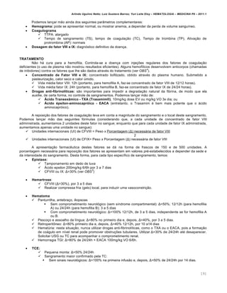 Arlindo Ugulino Netto; Luiz Gustavo Barros; Yuri Leite Eloy – HEMATOLOGIA – MEDICINA P8 – 2011.1
191
Podemos lan•ar m‚o ainda dos seguintes par‹metros complementares:
 Hemograma: pode se apresentar normal, ou mostrar anemia, a depender da perda de volume sangu†neo.
 Coagulograma
 TTPA: alargado
 Tempo de sangramento (TS), tempo de coagula•‚o (TC), Tempo de trombina (TP), Ativa•‚o de
protrombina (AP): normais
 Dosagem do fator VIII e IX: diagn€stico definitivo da doen•a.
TRATAMENTO
N‚o h„ cura para a hemofilia. Controla-se a doen•a com inje•…es regulares dos fatores de coagula•‚o
deficientes (o uso de plasma n‚o mostrou resultados eficientes). Alguns hemof†licos desenvolvem anticorpos (chamadas
de inibidores) contra os fatores que lhe s‚o dados atravƒs do tratamento (ver OBS
4
).
 Concentrado de Fator VIII e IX: concentrado liofilizado, obtido atravƒs do plasma humano. Submetido a
pasteuriza•‚o, calor seco e calor ˆmido.
 Vida mƒdia fator VIII: 12h (portanto, para hemofilia A, faz-se concentrado de fator VIII de 12/12 horas).
 Vida mƒdia fator IX: 24h (portanto, para hemofilia B, faz-se concentrado de fator IX de 24/24 horas).
 Drogas anti-fibrinolíticas: s‚o importantes para impedir a degrada•‚o natural da fibrina, de modo que ela
auxilie, de certa forma, no controle de sangramentos. Podemos lan•ar m‚o de:
 Ácido Transexâmico - TXA (Trasamim®), 10mg/kg dose EV ou mg/kg VO 3x dia; ou
 Ácido épsilon-aminocapróico - EACA (entretanto, o Trasamim ƒ bem mais potente que o „cido
aminocapr€ico).
A reposi•‚o dos fatores de coagula•‚o leva em conta a magnitude do sangramento e o local deste sangramento.
Podemos lan•ar m‚o das seguintes f€rmulas (considerando que, a cada unidade de concentrado de fator VIII
administrada, aumentamos 2 unidades deste fator no sangue; enquanto que para cada unidade de fator IX administrada,
aumentamos apenas uma unidade no sangue):
 Unidades internacionais (UI) de CFVIII = Peso x Porcentagem (Δ) necess„ria de fator VIII
2
 Unidades internacionais (UI) de CFIX= Peso x Porcentagem (Δ) necess„ria de fator VIII
A apresenta•‚o farmacŽutica destes fatores se d„ na forma de frascos de 150 e de 500 unidades. A
porcentagem necess„ria para reposi•‚o dos fatores se apresentam em valores prƒ-estabelecidos a depender da sede e
da intensidade do sangramento. Desta forma, para cada tipo espec†fico de sangramento, temos:
 Epistaxe:
 Tamponamento em dedo de luva
 šcido epsilon 200mg/kg 6/6h por 3 a 7 dias
 CFVIII ou IX: Δ=30% (ver OBS
3
)
 Hemartrose:
 CFVIII (Δ=30%), por 3 a 5 dias
 Realizar compressa fria (gelo) local, para induzir uma vasoconstri•‚o.
 Hematoma
 Panturrilha, antebra•o, iliopsoas
 Sem comprometimento neurol€gico (sem s†ndrome compartimental): Δ=50%; 12/12h (para hemofilia
A) ou 24/24h (para hemofilia B); 3 a 5 dias
 Com comprometimento neurol€gico: Δ=100% 12/12h, de 3 a 5 dias, independente se for hemofilia A
ou B.
 Pesco•o e assoalho da l†ngua: Δ=80% no primeiro dia e, depois, Δ=40%, por 3 a 5 dias.
 Retroperit’neo: Δ=80% primeiro dia e, depois, Δ=40% 12/12h, por 10 a14 dias
 Hematˆria: nesta situa•‚o, nunca utilizar drogas anti-fibrinol†ticas, como o TXA ou o EACA, pois a forma•‚o
de co„gulo em n†vel renal pode promover obstru•…es tubulares. Utilizar Δ=30% de 24/24h atƒ desaparecer.
Solicitar USG ou TC para acompanhar o comprometimento renal.
 Hemorragia TGI: Δ=80% de 24/24h + EACA 100mg/kg VO 6/6h.
 TCE:
 Pequena monta: Δ=50% 24/24h
 Sangramento maior confirmado pela TC:
 Sem sinais neurol€gicos: Δ=100% na primeira infus‚o e, depois, Δ=50% de 24/24h por 14 dias.
 