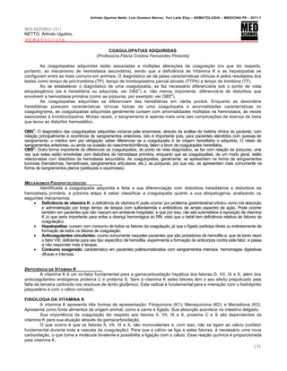 Arlindo Ugulino Netto; Luiz Gustavo Barros; Yuri Leite Eloy – HEMATOLOGIA – MEDICINA P8 – 2011.1
195
MED RESUMOS 2011
NETTO, Arlindo Ugulino.
HEMATOLOGIA
COAGULOPATIAS ADQUIRIDAS
(Professora Flávia Cristina Fernandes Pimenta)
As coagulopatias adquiridas estão associadas a múltiplas alterações da coagulação (no que diz respeito,
portanto, ao mecanismo de hemostasia secundária), sendo que a deficiência de Vitamina K e as hepatopatias se
configuram entre as mais comuns em animais. O diagnóstico se dá pelas características clínicas e pelos resultados dos
testes como tempo de pró-trombina (TP), tempo de tromboplastina parcial ativado (TTPA) e tempo de trombina (TT).
Ao se estabelecer o diagnóstico de uma coagulopatia, se faz necessário diferenciá-la sob o ponto de vista
etiopatogênico (se é hereditária ou adquirida; ver OBS
1
) e, não menos importante, diferenciá-la de distúrbios que
envolvem a hemostasia primária (como as púrpuras, por exemplo; ver OBS
2
).
As coagulopatias adquiridas se diferenciam das hereditárias em vários pontos. Enquanto as desordens
hereditárias possuem características clínicas típicas de uma coagulopatia e anormalidades características no
coagulograma, as coagulopatias adquiridas geralmente cursam com anormalidades múltiplas na hemostasia, às vezes
associadas à trombocitopenia. Muitas vezes, o sangramento é apenas mais uma das complicações da doença de base
que levou ao distúrbio hemostático.
OBS1
: O diagnóstico das coagulopatias adquiridas inicia-se pela anamnese, através da análise da história clínica do paciente, com
relação principalmente à ocorrência de sangramentos anteriores. Isto é importante pois, para pacientes atendidos com queixas de
sangramento, o médico tem por obrigação saber diferenciar se a coagulopatia é de origem hereditária e adquirida. O relato de
sangramentos anteriores, ou ainda na ocasião do nascimento/infância, falam a favor de coagulopatia hereditária.
OBS2
: Outra forma importante de diferenciar as coagulopatias, do ponto de vista diagnóstico, se faz com relação às púrpuras, uma
vez que estas estão envolvidas com distúrbios da hemostasia primária, enquanto que as coagulopatias, de um modo geral, estão
relacionadas com distúrbios da hemostasia secundária. As coagulopatias, geralmente, se apresentam na forma de sangramentos
tumorais (hematomas, hemartroses, sangramentos articulares, etc.); as púrpuras, por sua vez, se apresentam mais comumente na
forma de sangramentos planos (petéquias e equimoses).
MECANISMOS FISIOPATOL•GICOS
Identificada a coagulopatia adquirida e feita a sua diferenciação com distúrbios hereditários e distúrbios da
hemostasia primária, a próxima etapa é saber classificar a coagulopatia quanto a sua etiopatogenia, analisando os
seguintes mecanismos:
 Deficiência de vitamina K: a deficiência de vitamina K pode ocorrer por problema gastrintestinal crônico como má absorção
e administração por longo tempo de terapia com sulfanilamida e antibióticos de amplo espectro de ação. Pode ocorrer
também em pacientes que não nascem em ambiente hospitalar, e que por isso, não são submetidos à reposição de vitamina
K (o que seria importante para evitar a doença hemorrágica do RN, visto que o bebê tem deficiência relativa de fatores da
coagulação).
 Hepatopatias: cursam com consumo de todos os fatores da coagulação, já que o fígado participa direta ou indiretamente da
formação de todos os fatores de coagulação.
 Anticoagulantes circulantes: ocorre comumente naqueles pacientes que são portadores de hemofilia e, que de tanto repor
o fator VIII, deficiente para seu tipo específico de hemofilia, experimenta a formação de anticorpos contra este fator, e passa
a não responder mais à terapia.
 Consumo exagerado: característico em pacientes politraumatizados com sangramentos intensos, hemorragias digestivas
difusas e intensas.
DEFICIˆNCIA DE VITAMINA K
A vitamina K é um co-fator fundamental para a gamacarboxilação hepática dos fatores D, VII, IX e X, além dos
anticoagulantes endógenos proteína C e proteína S. Sem a vitamina K estes fatores têm o seu efeito prejudicado pela
falta da terceira carboxila nos resíduos de ácido glutâmico. Este radical é fundamental para a interação com o fosfolipídio
plaquetário e com o cálcio ionizado.
FISIOLOGIA DA VITAMINA K
A vitamina K apresenta três formas de apresentação: Fitoquinona (K1); Menaquinona (K2); e Menadiona (K3).
Apresenta como fonte alimentos de origem animal, como a carne e fígado. Sua absorção acontece no intestino delgado.
Sua importância da coagulação diz respeito aos fatores II, VII, IX e X, proteína C e S são dependentes da
vitamina K para sua atuação através da gamacarboxilação.
O que ocorre é que os fatores II, VII, IX e X, são monovalentes e, com isso, não se ligam ao cálcio (co-fator
fundamental durante toda a cascata da coagulação). Para que o cálcio se liga a estes fatores, é necessário uma nova
carboxilação, o que torna a molécula bivalente e possibilita a ligação com o cálcio. Essa reação química é proporcionada
pela vitamina K.
 