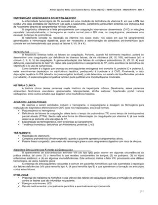 Arlindo Ugulino Netto; Luiz Gustavo Barros; Yuri Leite Eloy – HEMATOLOGIA – MEDICINA P8 – 2011.1
197
ENFERMIDADE HEMORRÁGICA DO RECÉM-NASCIDO
A enfermidade hemorrágica do RN consiste em uma condição de deficiência de vitamina K, em que o RN não
recebe uma dose profilática de vitamina K logo após o nascimento. Geralmente apresentam sintomas nos primeiros dias
de nascimento através de sangramentos no coto umbilical.
O diagnóstico diferencial é feita principalmente com coagulação intravascular disseminada (CIVD) e infecções
neonatais. Laboratorialmente, o hemograma se mostra normal para o RN, mas, no coagulograma, percebe-se uma
elevação do tempo de protrombina.
O tratamento consiste na reposição da vitamina nos casos leves; nos casos em que há sangramentos
generalizados e hemorragias digestivas, pode ser necessária a administração de complexos pró-trombínicos (que
consiste em um hemoderivado que possui os fatores II, VII, IX e X).
HEPATOPATIAS
O hepatócito sintetiza todos os fatores da coagulação. Portanto, quando há sofrimento hepático, poderá se
desenvolver uma coagulopatia por deficiência de diversos fatores, da via intrínseca (IX, XI, VIII), extrínseca (Vil) e
comum (I, II, X, V) da coagulação. A gama-carboxilação dos fatores do complexo protrombínico (II, VII, IX, X) está
deficiente, especialmente do fator VII, razão pela qual predomina o alargamento do TP, como acontece na deficiência de
vitamina K e no uso de cumarínicos.
Como também é o fígado que sintetiza os anticoagulantes endógenos anti trombina III, proteína C e proteína S,
estes encontram-se depletados na insuficiência hepática, predispondo à trombose e à CIVD. Finalmente, a não-
depuração hepática do tPA (ativador do plasminogênio tecidual), pode determinar um estado de hiperfibrinólise primária
(ver adiante). A esplenomegalia congestiva também pode justificar uma trombocitopenia moderada.
HISTÓRIA CLÍNICA
A história clínica destes pacientes revela histórico de hepatopatia crônica. Geralmente, esses pacientes
apresentam fenômenos vasculares, ginecomastia, telangiectasias, atrofia testicular, hipertensão portal, varizes
esofagianas, entre outros achados que sugerem uma insuficiência hepática.
ACHADOS LABORATORIAIS
Os exames a serem solicitados incluem o hemograma, o coagulograma e dosagem de fibrinogênio para
realização do diagnóstico diferencial com CIVD (pois nos hepatopatas, esta está normal).
 Plaquetopenia no hemograma
 Deficiência de fatores de coagulação: altera tanto o tempo de protrombina (TP) como tempo de tromboplastina
parcial ativado (TTPA). Sendo esta uma forma de diferenciação da coagulopatia por vitamina K, já que nesta
observa-se somente uma elevação da TP.
 Exacerbação da fibrinogenólise, com tendências ao sangramento
 Tendência trombótica: deficiência de Antitrombina, proteínas C e S
TRATAMENTO
 Reposição de vitamina K;
 Complexo protrombínico (Prothromplex®): quando o paciente apresenta sangramentos ativos.
 Plasma fresco congelado: para casos de hemorragia grave e com sangramento digestivo com risco de choque.
INIBIDORES CIRCULANTES DOS FATORES DA COAGULA„‚O
O aparecimento de auto-anticorpos anti-fator VIII (do tipo IgG) pode ocorrer em algumas circunstâncias da
prática médica, tal como (1) o hemofílico A que recebeu componentes do sangue; (2) na puérpera; (3) no lúpus
eritematoso sistêmico; e (4) em algumas imunodeficiências. Este anticorpo inativa o fator VIII, provocando uma diátese
hemorrágica, às vezes, bastante grave
A presença de anticoagulantes circulantes é comum em pacientes hemofílicos que são submetidos à reposição
dos fatores deficiências (VIII para hemofilia tipo A; IX para hemofilia tipo B) e que apresentam a formação de anticorpos
contra estes fatores.
ETIOLOGIAS
 Presença de inibidores na hemofilia: o uso crônico dos fatores de coagulação estimula a formação de anticorpos
contra os fatores que são infundidos no paciente.
 Doenças auto-imunes: LES
 Uso de medicamentos: principalmente penicilina e eventualmente a procainamida.
 