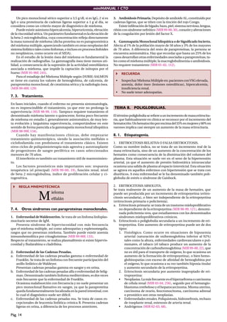 miniMANUAL 1 CTO
Pág. 14
Un pico monoclonal sérico superior a 3,5 g/dl, si es IgG, 2 si es
IgA o una proteinuria de cadenas ligeras superior a 1 g al día, se
considera como un criterio mayor de diagnóstico de mieloma.
Puede existir asimismo hipercalcemia, hiperuricemia, elevación
delaviscosidadsérica.Unparámetrofundamentaleslaelevaciónde
la beta 2-microglobulina, cuya concentración reﬂeja directamente
la masa tumoral de mieloma (dicha proteína no es patognomónica
del mieloma múltiple, apareciendo también en otras neoplasias del
sistemalinfáticotalescomolinfomas,einclusoenprocesoslinfoides
no neoplásicos, como ocurre en el SIDA).
En el estudio de la lesión ósea del mieloma es fundamental la
realización de radiografías. La gammagrafía ósea tiene menos uti-
lidad, a consecuencia de la supresión de la actividad osteoblástica
asociada a mieloma, que impide la captación de isótopos por el
hueso (MIR 95-96F, 245).
Para el estadiaje del Mieloma Múltiple según DURIE-SALMON
se tiene en cuenta los valores de hemoglobina, de calcemia, de
paraproteína monoclonal, de creatinina sérica y la radiología ósea.
(MIR 99-00F, 129)
7. 3. Tratamiento.
En fases iniciales, cuando el enfermo no presenta sintomatología,
no es imprescindible el tratamiento, ya que este no prolonga la
supervivencia (MIR 98-99, 116). Tampoco requiere tratamiento el
denominado mieloma latente o quiescente, forma poco frecuente
de mieloma en estadio I, generalmente asintomático, de muy len-
ta evolución y larguísima supervivencia, comportándose en este
sentido de forma parecida a la gammapatía monoclonal idiopática
(MIR 98-99F, 134).
Cuando hay manifestaciones clínicas, debe empezarse
tratamiento quimioterápico, siendo la asociación melfalán o
ciclofosfamida con prednisona el tratamiento clásico. Existen
otros ciclos de poliquimioterapia más agresiva y autotrasplante
de progenitores de sangre periférica en casos seleccionados
menores de 70 años.
El interferón es también un tratamiento útil de mantenimien-
to.
Los factores pronósticos más importantes son: respuesta
terapéutica (el principal) (MIR 99-00, 19), función renal, nivel
de beta 2 microglobulina, índice de proliferación celular y ci-
togenética.
REGLA MNEMOTÉCNICA
M
ieloma
elfalán
7. 4. Otros síndromes con paraproteínas monoclonales.
1. Enfermedad deWaldenström.Se trata de un linfoma linfoplas-
mocitario secretor de IgM.
Presenta síndrome de hiperviscosidad con más frecuencia
que el mieloma múltiple, así como adenopatías y esplenomegalia,
rasgos que no presentan mieloma. También puede existir anemia
inmunohemolítica por crioaglutininas (MIR 99-00F, 133).
Respecto al tratamiento, se realiza plasmaféresis si existe hipervis-
cosidad y ﬂudarabina o cladribina.
2. Enfermedad de las Cadenas Pesadas.
a. Enfermedad de las cadenas pesadas gamma o enfermedad de
Franklin. Se trata de un linfoma con frecuente participación del
anillo linfático de Waldeyer.
Presentan cadenas pesadas gamma en sangre y en orina.
b. Enfermedad de las cadenas pesadas alfa o enfermedad de Selig-
man. Denominado también linfoma mediterráneo, es dos veces
más frecuente que la enfermedad de Franklin.
Ocasiona malabsorción con frecuencia y no suele presentar un
pico monoclonal llamativo en sangre, ya que la paraproteína
queda fundamentalmente localizada en la pared intestinal, con
lo cual el diagnóstico suele ser difícil.
c. Enfermedad de las cadenas pesadas mu. Se trata de casos ex-
cepcionales de leucemia linfática crónica B. Presenta cadenas
ligeras en orina, a diferencia de los procesos anteriores.
3. AmiloidosisPrimaria.Depósito de amiloide AL, constituido por
cadenas ligeras, que se tiñen con la tinción del rojo Congo.
Existeinﬁltracióndehígado,bazo,piel,sistemanervioso,lengua,
riñónconsíndromenefrótico (MIR99-00,30),corazónyalteraciones
de la coagulación por lesión del factor X.
4. Gammapatía Monoclonal Idiopática o de Signiﬁcado Incierto.
Afecta al 1% de la población mayor de 50 años y 3% de los mayores
de 70 años. A diferencia del resto de paraproteínas, la persona se
encuentra asintomática. Hay que recordar que hasta un 25% de los
casos desarrollan otras enfermedades asociadas a paraproteínas, ta-
les como el mieloma múltiple, la macroglobulinemia o amiloidosis.
No requiere tratamiento (MIR 01-02, 112).
RECUERDA
• Sospechar Mieloma Múltiple en: pacientes conVSG elevada,
anemia, dolor óseo (lesiones osteolíticas), hipercalcemia,
insuﬁciencia renal.
• No suele tener adenopatías.
TEMA 8. POLIGLOBULIAS.
Eltérminopoliglobuliasereﬁereaunincrementodemasaeritrocita-
ria, que habitualmente en clínica se reconoce por el incremento del
hematocrito.Unhematocritoporencimadel55%enmujeresy60%en
varones implica casi siempre un aumento de la masa eritrocitaria.
8. 1. Etiopatogenia.
1. ERITROCITOSIS RELATIVA O FALSA ERITROCITOSIS.
Como su nombre indica, no se trata de un incremento real de la
masa eritrocitaria, sino de un aumento de la concentración de los
hematíes como consecuencia de la disminución del volumen del
plasma. Esta situación se suele ver en el seno de la hipertensión
arterial, ya que el aumento de presión hidrostática intravascular
ocasiona una salida de plasma al espacio intersticial. Esta situación
se agrava en aquellos enfermos con hipertensión que se trata con
diuréticos. A esta enfermedad se le ha denominado también poli-
globulia de estrés o síndrome de Gaisbock.
2. ERITROCITOSIS ABSOLUTA.
Se trata realmente de un aumento de la masa de hematíes, que
puede ser producida por un incremento de eritropoyetina (eritro-
citosis secundaria), o bien ser independiente de la eritropoyetina
(eritrocitosis primaria o policitemia).
a. Eritrocitosisprimaria:setratadeuntrastorno mieloproliferativo
no dependiente de la eritropoyetina (MIR 98-99, 121), denomi-
nada policitemia vera, que estudiaremos con los denominados
síndromes mieloproliferativos crónicos.
b. Eritrocitosis o poliglobulia secundaria a un incremento de eri-
tropoyetina. Este aumento de eritropoyetina puede ser de dos
tipos:
1. Fisiológico. Como ocurre en situaciones de hipoxemia
arterial (saturación de oxihemoglobina inferior al 92%)
tales como la altura, enfermedades cardiovasculares o pul-
monares, el tabaco (el tabaco produce un aumento de la
concentración de carboxihemoglobina (MIR 99-00, 22), que
no es útil para el transporte de oxígeno, lo que ocasiona un
aumento de la formación de eritropoyetina), o bien hemo-
globinopatías con exceso de aﬁnidad de hemoglobina por
el oxígeno, lo que ocasiona a su vez también hipoxia tisular
y aumento secundario de la eritropoyetina.
2. Eritrocitosis secundaria por aumento inapropiado de eri-
tropoyetina:
• Neoplasias.Lamásfrecuenteeselhipernefromaocarcinoma
de célula renal (MIR 03-04, 256), seguido por el hemangio-
blastoma cerebeloso y el hepatocarcinoma. Mioma uterino,
carcinoma de ovario, feocromocitoma, carcinoma adrenal
o prostático son otras neoplasias.
• Enfermedades renales. Poliquistosis, hidronefrosis, rechazo
de trasplante renal, estenosis de arteria renal.
• Andrógenos (MIR 02-03, 68).
 
