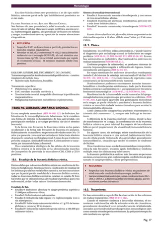 Hematología
Pág. 17
Esta fase blástica tiene peor pronóstico si es de tipo mielo-
blástico, mientras que si es de tipo linfoblástico el pronóstico no
es tan malo.
FACTORES PRONÓSTICOS DE LA LEUCEMIA MIELOIDE CRÓNICA.
Son factores de peor pronóstico la edad avanzada, un recuento
muy elevado de células blancas en sangre periférica, anemia seve-
ra, esplenomegalia gigante, alto porcentaje de blastos en médula
y sangre, trombocitosis severa y aparición de nuevas alteraciones
citogenéticas.
RECUERDA
• Sospechar LMC en leucocitosis a partir de granulocitos en
todos los estadios madurativos.
• Recordar en la LMC: cromosoma Ph t(9;22) cuya alteración
molecular es el oncogén BCR/ABL, el cual sintetiza una
tirosincinasa (p210) con actividad aumentada que regula
el crecimiento celular. El mesilato imatinib inhibe esta
proteína.
ESQUEMA GENERAL DEL TRATAMIENTO DE LOS SMPC:
Tratamientogeneraldelossíndromesmieloproliferativos:-curativo:
trasplante de médula ósea.
• Quimiterapia: hidroxiurea, busulfán.
Tratamiento especíﬁco:
• Policitemia vera: sangrías.
• LMC: mesilato imatinib, interferón a.
• Trombocitosis esencial: anagrelide (disminuye la proliferación
megacariocítica).
• Metaplasma mieloide con mieloﬁbrosis: esplenectomía.
TEMA 10. LEUCEMIA LINFÁTICA CRÓNICA.
Es una neoplasia monoclonal (MIR 98-99F, 125) de linfocitos, ha-
bitualmente B, inmunológicamente defectuosos. Se le considera
una forma de linfoma no hodgkiniano de baja agresividad, con
participación medular y de sangre periférica (de ahí el término
leucemia).
Es la forma más frecuente de leucemia crónica en los países
occidentales y la forma más frecuente de leucemia en ancianos.
Habitualmente se maniﬁesta en personas de edades entre 50 y 70
años y se presenta como una leucocitosis con linfocitosis absoluta
de pequeño tamaño y morfología normal. A pesar de que el enfermo
presenta una gran cantidad de linfocitos B, clínicamente se carac-
teriza por inmunodeﬁciencia humoral.
Una característica citológica de las células de la leucemia
linfática crónica es la presencia de las denominadas manchas
de Gumprecht y la presencia de marcadores CD5, CD20 y CD19
positivos.
10.1. Estadiaje de la leucemia linfática crónica.
Hemos dicho que la leucemia linfática crónica es una forma de lin-
foma no hodgkiniano. Si utilizásemos la clasiﬁcación de estadiaje de
los linfomas para la leucemia linfática crónica, nos encontraríamos
que por la participación medular de la leucemia linfática crónica,
todas las leucemias linfáticas crónicas estarían en estadio IV. Esto
ha hecho que se utilicen formas de estadiaje especíﬁcas para esta
enfermedad, de las cuales existen fundamentalmente dos.
Estadiaje de Rai.
• Estadio 0: linfocitosis absoluta en sangre periférica superior a
15.000 por milímetro cúbico.
• Estadio I: linfocitosis más adenopatías.
• Estadio II: linfocitosis más hepato y/o esplenomegalia (con o
sin adenopatías).
• Estadio III: linfocitosis más anemia inferior a 11 g/DL de hemo-
globina en varones y 10 en mujeres.
• Estadio IV: linfocitosis más trombopenia inferior a 100.000 por
milímetro cúbico.
Sistema de estadiaje internacional.
• Estadio A: leucemia sin anemia ni trombopenia, y con menos
de tres áreas linfoides afectas.
• Estadio B: leucemia sin anemia ni trombopenia, pero con tres
o más áreas linfoides afectas.
• Estadio C: leucemia con anemia y/o trombopenia (MIR 96-97F,
122).
En esta última clasiﬁcación, el estadio A tiene un pronóstico de
vida media superior a 10 años, el B de unos 7 años y el C de unos
2 años.
10. 2. Clínica.
Inicialmente, los enfermos están asintomáticos, y puede hacerse
el diagnóstico por un hallazgo casual de linfocitosis en sangre
periférica (MIR 99-00, 20; MIR 98-99F, 133; MIR 95-96, 90). En esta
fase asintomática es preferible la observación de los enfermos sin
realizar tratamientos (MIR 00-01F, 112).
Conforme progresa la enfermedad, se producen síntomas de
anemia, hepatoesplenomegalia e inﬁltración de órganos, funda-
mentalmente adenopatías (MIR 02-03, 67).
En etapas terminales los enfermos desarrollan trombopenia
(estadio C del sistema de estadiaje internacional o IV de Rai (MIR
96-97F, 122; MIR 04-05, 117)) e infecciones de repetición como
consecuencia de la inmunodeﬁciencia humoral.
Ocasionalmente podemos encontrarnos anemias inmuno-
hemolíticas o trombopenias autoinmunes, dado que la leucemia
linfática crónica es un trastorno en el que aparecen con frecuencia
fenómenos inmunológicos (MIR 94-95, 212; MIR 00-01, 108).
Manifestación de la inmunodeﬁciencia humoral es la hipoga-
mmaglobulinemia progresiva que presentan los enfermos (MIR
97-98, 260). Casi nunca aparecerá una gammapatía monoclonal
en la sangre, ya que la célula de la que deriva la leucemia linfática
crónica es una célula todavía bastante inmadura para secretar la
inmunoglobulina al plasma.
Como alteraciones citogenéticas podemos encontrarnos la
trisomía del cromosoma 12, aunque este hallazgo es incons-
tante.
A diferencia de la leucemia mieloide crónica, donde la fase
de transformación es la regla, la transformación en la leucemia
linfática crónica es poco habitual. La mayoría de los enfermos
fallecen por el propio tumor y la situación de inmunodeﬁciencia
humoral.
En algunos casos, sin embargo, existe transformación de la
leucemia linfática crónica en otra entidad, habitualmente linfo-
ma de célula grande (linfoma de alta agresividad, generalmente
inmunoblástico), situación que recibe el nombre de síndrome
de Richter.
Otras transformaciones son la denominada leucemia prolinfo-
cítica (la más frecuente), leucemia aguda linfoblástica y mieloma
múltiple, estas dos últimas muy infrecuentes.
La leucemia prolinfocítica suele ser más frecuente en personas
ancianas, cursa con una gran esplenomegalia, con linfocitos de gran
tamaño en sangre periférica, y tiene peor pronóstico.
RECUERDA
• Sospechar una leucemia linfática crónica en pacientes de
edad avanzada con linfocitosis en sangre periférica.
• Lasleucemiascrónicassiemprecursanconleucocitosis(LLC,
LMC y LMMC), a diferencia de las leucemias agudas, que en
ocasiones pueden no tenerla.
10.3. Tratamiento.
En fase asintomática es preferible la observación de los enfermos
sin realizar tratamientos (MIR 00-01F, 112).
Cuando el enfermo comienza a desarrollar síntomas, el tra-
tamiento tradicional ha sido la administración de citostáticos,
generalmente clorambucil y, con menos frecuencia, ciclofosfamida,
asociados a corticoides si desarrollan procesos inmunológicos tales
como anemia o trombopenia autoinmune. La poliquimioterapia ha
sido también una opción.
 
