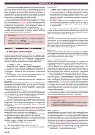miniMANUAL 1 CTO
Pág. 22
3. Tratamiento combinado (radioterapia más quimioterapia).
Esta forma de tratamiento se aplica en casos en los que exista una
gran masa tumoral. Se denomina gran masa tumoral (Bulky) la pre-
sencia de una masa de más de 10 cm de diámetro, o la aparición en
la radiografía de tórax de una masa que ocupe más de un tercio del
diámetro de la radiografía. También se puede emplear tratamiento
combinado en estadios localizados con síntomas B.
Como complicaciones del tratamiento podemos encontrarnos
con segundas neoplasias (leucemia aguda mieloblástica o síndro-
mes mielodisplásicos (MIR 03-04, 70) tras radioterapia o quimio-
terapia, que aparece tras cuatro u ocho años del tratamiento; esta
posibilidad se multiplica por 3, si existe tratamiento combinado;
otras segundas neoplasias frecuentes son los linfomas).
El principal factor pronóstico de la enfermedad de Hodgkin es
el estadio (a diferencia del resto de linfomas, donde el factor pro-
nóstico fundamental es el tipo histológico).
RECUERDA
• Las adenopatías son propias de los síndromes linfoprolife-
rativos (LLA, LLC y linfomas).
• Son raras, por tanto, en la LMC y otros síndromes mielopro-
liferativos, tricoleucemia y mieloma.
TEMA 13. ALTERACIONES PLAQUETARIAS.
13. 1. Trombopenia o trombocitopenia.
Seconsideratrombopenialadisminucióndelnúmerodeplaquetaspor
debajodeaproximadamente100.000plaquetaspormilímetrocúbico.
Disminuciones inferiores a 50. 000 plaquetas por milímetro cúbico
facilitan el sangrado postraumático, y por debajo de 20. 000 plaquetas
se facilita la aparición del denominado sangrado espontáneo.
1. ETIOPATOGENIA DE LA TROMBOPENIA.
A. HIPOPRODUCCIÓN DE PLAQUETAS (TROMBOPENIAS CENTRALES).
Disminución en el número de megacariocitos. Inﬁltración de
la médula ósea, aplasia, enfermedad de Fanconi, síndrome TAR
(trombopenia y ausencia de radio), trombopenia cíclica, rubéola
congénita.
Trombopoyesis ineﬁcaz. Enfermedad de Wiskott-Aldrich, ane-
mias megaloblásticas, síndromes mielodisplásicos.
B. DISMINUCIÓN DE SUPERVIVENCIA PLAQUETARIA (TROMBOPENIAS
PERIFÉRICAS).
Destrucciónincrementadadeplaquetas (la vida media plaquetaria
normal es de alrededor de 10 días): fármacos, púrpura trombopé-
nica idiopática, púrpura postransfusional, púrpura inmunológica
secundaria (sobre todo en el lupus eritematoso sistémico y los
linfomas), infección por VIH.
Púrpura trombopénica inducida por drogas. Se produce una
destrucción periférica de plaquetas, que ocasiona un incremento
en la formación de las mismas mediante un aumento del número
de megacariocitos (MIR 03-04, 61; MIR 98-99F, 130).
Es la trombopenia habitual encontrada en los adultos.
Como fármacos causantes de trombopenia encontramos: he-
parina, etanol, quinidina, difenilhidantoína, sales de oro (estas dos
últimas tienen una duración prolongada, a pesar de la suspensión
del fármaco, ya que estos fármacos tardan tiempo en eliminarse
del organismo).
Latrombopeniapuedeserproducidaporinhibicióndirectadela
formación plaquetaria (etanol, tiacidas (MIR 96-97, 39), estrógenos,
quimioterapia) o por mecanismos autoinmunes. Las tiacidas son la
causa más frecuente de trombopenia por fármacos.
El tratamiento consiste en la suspensión del medicamento, y si
la trombopenia es severa, la administración de esteroides.
Hiperconsumoplaquetario:púrpuratrombopénicatrombótica,
coagulación intravascular diseminada, hemangioma cavernoso,
síndrome hemolítico urémico, infecciones agudas.
Secuestro Plaquetario: hiperesplenismo.
2. PÚRPURA TROMBOPÉNICA IDIOPÁTICA (PTI).
Como su nombre indica, se trata de una trombopenia idiopática
de origen inmunológico.
FORMAS CLÍNICAS.
1. PTI aguda.Suele ser una enfermedad infantil, que afecta a am-
bos sexos y suele aparecer tras procesos víricos de vía respirato-
ria alta (hasta en el 80% de los casos es el antecedente). La mayor
parte de los casos tienen una recuperación espontánea y existe
escasa recurrencia y mortalidad. Suele asociarse a eosinoﬁlia y
linfocitosis sanguínea. Habitualmente no precisan tratamiento
(MIR 99-00F, 130).
2. PTI crónica o enfermedad de Werlhof. Es típica de adultos
jóvenes, generalmente mujeres. Hasta el 90% de los casos no
presentan recuperación espontánea y suelen existir recidivas
de la enfermedad.
Siempre hay que descartar otras enfermedades asociadas, tales
como el lupus eritematoso sistémico o los linfomas. Sólo en el caso
de no encontrarse una causa aparente, una trombopenia inmuno-
lógica debe recibir el nombre de idiopática.
PATOGENIA.
Se trata de la aparición de anticuerpos de tipo IgG sobre la membra-
naplaquetaria,yaquevandirigidosaantígenosdedichamembrana,
tales como las glucoproteínas Ib y IIb/IIIa. La destrucción de las
plaquetas ocurre en los macrófagos esplénicos, como consecuencia
de la presencia de receptores para la fracción constante de IgG en
la membrana de dichos macrófagos esplénicos.
DIAGNÓSTICO.
Sebasaenlademostracióndetrombopeniadeorigeninmunológico,
descartando otras causas posibles de trombopenia autoinmune (en
la actualidad, es importante siempre descartar la infección porVIH,
ya que produce un cuadro clínico similar).
TRATAMIENTO (MIR 96-97F, 125).
El primer paso consiste en la administración de esteroides si la
trombopenia es importante. Suelen administrarse a razón de 1
miligramo por Kg de peso y día de prednisona, con lo cual se pro-
duce una disminución de la fagocitosis por los macrófagos y una
disminución de la síntesis de autoanticuerpos. A pesar de que se
produce respuesta entre el 70 y el 90% de los casos, un porcentaje
importante de personas presentan recidiva de la trombopenia
cuando se disminuye progresivamente la dosis de esteroides.
Si no existe respuesta a esteroides o el tratamiento esteroideo
debe administrarse en dosis elevadas y por tiempos prolongados,
con la consiguiente aparición de efectos secundarios, está justi-
ﬁcada la realización de esplenectomía como segundo paso en el
tratamiento de la PTI (MIR 97-98F, 223). Por la esplenectomía se
produce eliminación del principal lugar de destrucción plaquetaria
y de síntesis de anticuerpos. Hasta el 80% de los enfermos esple-
nectomizados tienen una mejoría de la trombopenia. En caso de
que tras esplenectomía recidive la trombopenia, puede volver a
administrarse esteroides.
Como tercer paso, en el caso de que no exista buena respuesta
a los dos primeros, se pueden administrar fármacos inmunosupre-
sores como la ciclofosfamida, azatioprina o vincristina.
RECUERDA
• No tiene esplenomegalia.
• La secuencia de tratamiento es similar a la anemia inmuno-
hemolítica por anticuerpos calientes:
1º. Prednisona, 2º. Esplenectomía y 3º. Inmunosupresores.
OTROS TRATAMIENTOS.
Gammaglobulina intravenosa en dosis elevadas. Realiza un bloqueo
de los receptores de la fracción constante de inmunoglobulina G en
los macrófagos esplénicos, con lo cual la plaqueta no puede unirse
alreceptormacrofágicoynoesdestruida.Yaquelagammaglobulina
tiene una vida media corta, este tipo de tratamiento no es duradero.
Sinembargo,eselfármacoqueconsigueunaumentoplaquetariomás
rápidamente (MIR 99-00F, 240; MIR 98-99F, 247; MIR 04-05, 113).
Danazol. Produce disminución de la destrucción plaquetaria al
disminuir la expresión de receptores de la fracción constante de la
inmunoglobulina G en la membrana de los macrófagos.
Plasmaféresis. Elimina los autoanticuerpos.
 