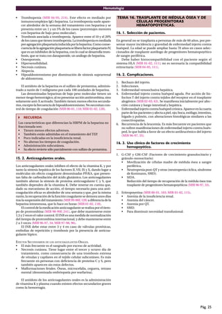 Hematología
Pág. 25
• Trombopenia (MIR 94-95, 214). Este efecto es mediado por
inmunocomplejos IgG-heparina. La trombopenia suele apare-
cer alrededor de la semana del tratamiento con heparina y se
presenta entre un 1 y un 5% de los casos (porcentajes menores
con heparina de bajo peso molecular).
• Trombosis asociada a trombopenia. Aparece entre el 10 y el 20%
deloscasosquetienentrombopenia.Latrombopeniaesmediada
poragregaciónplaquetariainducidaporlaheparina.Comoconse-
cuenciadelaagregaciónplaquetariaseliberafactorplaquetarioIV,
que es un inhibidor de la heparina, con lo cual se desarrolla trom-
bosis, que se trata con danaparoide, un análogo de heparina.
• Osteoporosis.
• Hipersensibilidad.
• Necrosis cutánea.
• Alopecia.
• Hipoaldosteronismo por disminución de síntesis suprarrenal
de aldosterona.
El antídoto de la heparina es el sulfato de protamina, adminis-
trado a razón de 1 miligramo por cada 100 unidades de heparina.
Las denominadas heparinas de bajo peso molecular tienen un
menorriesgohemorrágico,alnopresentaracciónantitrombina,sino
solamente anti-X activado.También tienen menos efectos secunda-
rios,exceptolafrecuenciadehipoaldosteronismo.Nonecesitancon-
trol de tiempo de coagulación (MIR 00-01, 110; MIR 01-02, 120).
RECUERDA
Las características que diferencian la HBPM de la heparina no
fraccionada son:
• Tienen menos efectos adversos.
• También están admitidas en el tratamiento del TEP.
• Poco indicadas en la insuﬁciencia renal.
• No alteran los tiempos de coagulación.
• Administración subcutánea.
• Su efecto revierte sólo parcialmente con sulfato de protamina.
15. 2. Anticoagulantes orales.
Los anticoagulantes orales inhiben el efecto de la vitamina K, y por
tanto la síntesis hepática de los factores II, VII, IX y X, dando lugar a
moléculas sin efecto coagulante denominadas PIVKA, que presen-
tan falta de carboxilación del ácido glutámico. Los anticoagulantes
también alteran la síntesis de proteína anticoagulante C y S, que
también dependen de la vitamina K. Debe tenerse en cuenta que,
dado su mecanismo de acción, el tiempo necesario para una anti-
coagulación eﬁcaz es alrededor de una semana y que, por la misma
razón,larecuperacióndelafunción coagulantesedemoraunosdías
traslasuspensióndeltratamiento(MIR99-00F,128)adiferenciadela
heparina intravenosa, que lo hace en horas (MIR 01-02, 118).
El controldelamedicaciónanticoagulanteserealizaporeltiem-
po de protrombina (MIR 98-99F, 241), que debe mantenerse entre
1,5 y 2 veces el valor control. El INR es una medida de normalización
del tiempo de protrombina internacional, y debe mantenerse entre
2 a 3 veces (MIR 96-97, 34; MIR 97-98, 96).
El INR debe estar entre 3 y 4 en caso de válvulas protésicas,
embolias de repetición y trombosis por la presencia de anticoa-
gulante lúpico.
EFECTOS SECUNDARIOS DE LOS ANTICOAGULANTES ORALES.
• El más frecuente es el sangrado por exceso de actividad.
• Necrosis cutánea. Tiene lugar entre el tercer y octavo día de
tratamiento, como consecuencia de una trombosis extensa
de vénulas y capilares en el tejido celular subcutáneo. Es más
frecuente en personas con deﬁciencia de proteína C y S, pero
también aparecen sin estos defectos.
• Malformaciones fetales. Óseas, microcefalia, ceguera, retraso
mental (denominada embriopatía por warfarina).
El antídoto de los anticoagulantes orales es la administración
de vitamina K y plasma cuando existen efectos secundarios graves
como la hemorragia.
TEMA 16. TRASPLANTE DE MÉDULA ÓSEA Y DE
CÉLULAS PROGENITORAS
HEMATOPOYÉTICAS.
16. 1. Selección de pacientes.
En general no se trasplanta a personas de más de 60 años, por pre-
sentar mayor incidencia y gravedad de enfermedad injerto contra
huésped. La edad se puede ampliar hasta 70 años en casos selec-
cionados de trasplante autólogo de progenitores hematopoyético
de sangre periférica.
Debe haber histocompatibilidad con el paciente según el
sistema HLA (MIR 01-02, 111); no es necesaria la compatibilidad
eritrocitaria (MIR 04-05, 111).
16. 2. Complicaciones.
1. Rechazo del injerto.
2. Infecciones.
3. Enfermedad venooclusiva hepática.
4. Enfermedad injerto contra huésped aguda. Por acción de lin-
focitos T del injerto contra tejidos del receptor en el trasplante
alogénico (MIR 02-03, 63). Se maniﬁesta inicialmente por afec-
ción cutánea y luego intestinal y hepática.
5. Enfermedadinjertocontrahuéspedcrónica.Apareceenlacuarta
partedelospacientesyafectaapiel,ojo,boca,esófago,intestino,
hígado y pulmón, con alteraciones histológicas similares a las
conectivopatías.
6. Recurrencia de la leucemia. Es más frecuente en pacientes que
no sufren manifestaciones de enfermedad injerto contra hués-
ped, lo que habla a favor de un efecto antileucémico del injerto
(MIR 96-97, 35).
16. 3. Uso clínico de factores de crecimiento
hemopoyético.
1. G-CSF y GM-CSF (Factores de crecimiento granulocitario y
gránulo-monocitario)
• Movilización de células madre de médula ósea a sangre
periférica.
• Neutropenia post-QT y otras (neutropenia cíclica, síndrome
de Kostmann, SMD).
• SIDA.
Reducción del tiempo de recuperación de la médula ósea tras
trasplante de progenitores hematopoyéticos (MIR 96-97, 33).
2. Eritropoyetina (MIR 00-01, 103; MIR 01-02, 115).
• Anemia de la insuﬁciencia renal.
• Anemia del cáncer.
• Anemia por QT.
• SMD.
• Para disminuir necesidad transfusional.
 