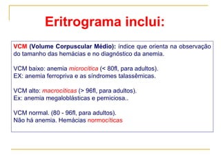 VCM  (Volume Corpuscular Médio):  índice que orienta na observação do tamanho das hemácias e no diagnóstico da anemia. VCM baixo: anemia  microcítica  (< 80fl, para adultos).  EX: anemia ferropriva e as síndromes talassêmicas. VCM alto:   macrocíticas   (> 96fl, para adultos).  Ex: anemia megaloblásticas e perniciosa..  VCM normal. (80 - 96fl, para adultos). Não há anemia. Hemácias  normocíticas Eritrograma inclui: 