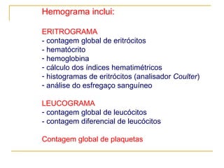 Hemograma inclui: ERITROGRAMA - contagem global de eritrócitos  - hematócrito hemoglobina cálculo dos índices hematimétricos histogramas de eritrócitos (analisador  Coulter ) análise do esfregaço sanguíneo LEUCOGRAMA contagem global de leucócitos - contagem diferencial de leucócitos  Contagem global de plaquetas 