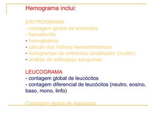 Hemograma inclui: ERITROGRAMA - contagem global de eritrócitos  - hematócrito hemoglobina cálculo dos índices hemantimétricos histogramas de eritrócitos (analisador  Coulter ) análise do esfregaço sanguíneo LEUCOGRAMA contagem global de leucócitos - contagem diferencial de leucócitos (neutro, eosino, baso, mono, linfo) Contagem global de plaquetas 