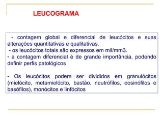 - contagem global e diferencial de leucócitos e suas alterações quantitativas e qualitativas.  - os leucócitos totais são expressos em mil/mm3.  a contagem diferencial é de grande importância, podendo definir perfis patológicos Os leucócitos podem ser divididos em granulócitos (mielócito, metamielócito, bastão, neutrófilos, eosinófilos e basófilos), monócitos e linfócitos   LEUCOGRAMA 