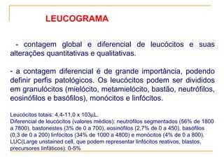 - contagem global e diferencial de leucócitos e suas alterações quantitativas e qualitativas.  a contagem diferencial é de grande importância, podendo definir perfis patológicos. Os leucócitos podem ser divididos em granulócitos (mielócito, metamielócito, bastão, neutrófilos, eosinófilos e basófilos), monócitos e linfócitos. Leucócitos totais: 4,4-11,0 x 103  L. Diferencial de leucócitos (valores médios): neutrófilos segmentados (56% de 1800 a 7800), bastonestes (3% de 0 a 700), eosinófilos (2,7% de 0 a 450), basófilos (0,3 de 0 a 200) linfócitos (34% de 1000 a 4800) e monócitos (4% de 0 a 800). LUC(Large unstained cell, que podem representar linfócitos reativos, blastos, precursores linfáticos): 0-5%  LEUCOGRAMA 