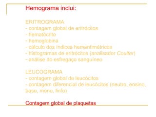 Hemograma inclui: ERITROGRAMA - contagem global de eritrócitos  - hematócrito hemoglobina cálculo dos índices hemantimétricos histogramas de eritrócitos (analisador  Coulter ) análise do esfregaço sanguíneo LEUCOGRAMA contagem global de leucócitos - contagem diferencial de leucócitos (neutro, eosino, baso, mono, linfo) Contagem global de plaquetas 